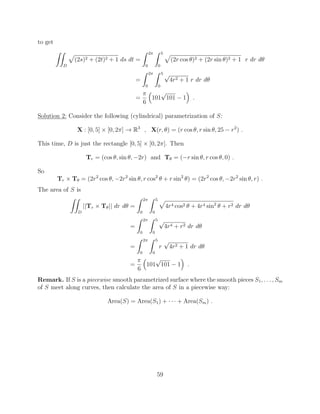 to get
ZZ
D
p
(2s)2 + (2t)2 + 1 ds dt =
Z 2⇡
0
Z 5
0
p
(2r cos ✓)2 + (2r sin ✓)2 + 1 r dr d✓
=
Z 2⇡
0
Z 5
0
p
4r2 + 1 r dr d✓
=
⇡
6
⇣
101
p
101 1
⌘
.
Solution 2: Consider the following (cylindrical) parametrization of S:
X : [0, 5] ⇥ [0, 2⇡] ! R3
, X(r, ✓) = (r cos ✓, r sin ✓, 25 r2
) .
This time, D is just the rectangle [0, 5] ⇥ [0, 2⇡]. Then
Tr = (cos ✓, sin ✓, 2r) and T✓ = ( r sin ✓, r cos ✓, 0) .
So
Tr ⇥ T✓ = (2r2
cos ✓, 2r2
sin ✓, r cos2
✓ + r sin2
✓) = (2r2
cos ✓, 2r2
sin ✓, r) .
The area of S is
ZZ
D
||Tr ⇥ T✓|| dr d✓ =
Z 2⇡
0
Z 5
0
p
4r4 cos2 ✓ + 4r4 sin2
✓ + r2 dr d✓
=
Z 2⇡
0
Z 5
0
p
4r4 + r2 dr d✓
=
Z 2⇡
0
Z 5
0
r
p
4r2 + 1 dr d✓
=
⇡
6
⇣
101
p
101 1
⌘
.
Remark. If S is a piecewise smooth parametrized surface where the smooth pieces S1, . . . , Sm
of S meet along curves, then calculate the area of S in a piecewise way:
Area(S) = Area(S1) + · · · + Area(Sm) .
59
 