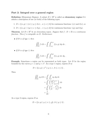 Part 2: Integral over a general region
Deﬁnition (Elementary Region). A subset D ⇢ R2
is called an elementary region if it
admits a description of one (or both) of the following types.
1. D = {(x, y) | (x)  y  (x) , a  x  b} for continuous functions (x) and (x), or
2. D = {(x, y) | (y)  x  (y) , c  y  d} for continuous functions (y) and (y).
Theorem. Let D ⇢ R2
be an elementary region. Suppose that f : D ! R is a continuous
function. Then f is integrable on D. Furthermore
• If D is of type 1, then
ZZ
D
f dA =
Z b
a
Z (x)
(x)
f(x, y) dy dx .
• If D is of type 2, then
ZZ
D
f dA =
Z d
c
Z (y)
(y)
f(x, y) dx dy .
Example. Sometimes a region can be represented as both types. Let D be the region
bounded by the curves y = x and y = x2
. As a type 1 region, express D as
D = {(x, y) | x2
 y  x , 0  x  1} .
Then
ZZ
D
xy dA =
Z 1
0
Z x
x2
xy dy dx
=
Z 1
0
✓
xy2
2
iy=x
y=x2
◆
dx
=
Z 1
0
✓
x3
2
x5
2
◆
dx
=
1
24
.
As a type 2 region, express D as
D = {(x, y) | y  x 
p
y , 0  y  1} .
6
 