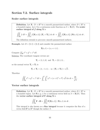 Section 7.2. Surface integrals
Scaler surface integrals
Deﬁnition. Let X : D ! R3
be a smooth parametrized surface, where D ⇢ R2
is
a bounded region. Let f be a continuous scaler function on S = X(D). The scaler
surface integral of f along X is
ZZ
X
f dS =
ZZ
D
f X(s, t) ||Ts ⇥ Tt|| ds dt =
ZZ
D
f X(s, t) ||N(s, t)|| ds dt .
The deﬁnition extends to piecewise smooth parametrized surfaces.
Example. Let D = [0, 1] ⇥ [0, 2] and consider the parametrized surface
X(s, t) = (s, s + t, t) .
Compute
RR
X
x2
+ y2
+ z2
dS.
Solution: The coordinate tangent vectors are
Ts = (1, 1, 0) and Tt = (0, 1, 1) ,
so the normal vector Ts ⇥ Tt is
Ts ⇥ Tt = (1, 1, 1) ; so ||Ts ⇥ Tt|| =
p
3 .
Therefore
ZZ
X
x2
+ y2
+ z2
dS =
Z 2
0
Z 1
0
(s2
+ (s + t)2
+ t2
)
p
3 ds dt =
26
p
3
.
Vector surface integrals
Deﬁnition. Let X : D ! R3
be a smooth parametrized surface, where D ⇢ R2
is
a bounded region. Let F(x, y, z) be a continuous vector ﬁeld on S = X(D). Then
the vector surface integral of F along X is
ZZ
X
F · dS =
ZZ
D
F X(s, t) · N(s, t) ds dt .
This integral is also known as a ﬂux integral because it computes the ﬂux of a
vector ﬁeld F in R3
though the surface S.
60
 