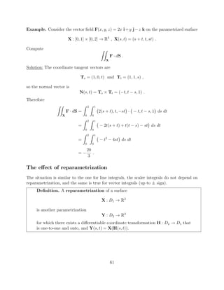 Example. Consider the vector ﬁeld F(x, y, z) = 2x i+y j z k on the parametrized surface
X : [0, 1] ⇥ [0, 2] ! R3
, X(s, t) = (s + t, t, st) .
Compute ZZ
X
F · dS .
Solution: The coordinate tangent vectors are
Ts = (1, 0, t) and Tt = (1, 1, s) ,
so the normal vector is
N(s, t) = Ts ⇥ Tt = ( t, t s, 1) .
Therefore
ZZ
X
F · dS =
Z 2
0
Z 1
0
2(s + t), t, st · t, t s, 1 ds dt
=
Z 2
0
Z 1
0
2t(s + t) + t(t s) st ds dt
=
Z 2
0
Z 1
0
t2
4st ds dt
=
20
3
.
The e↵ect of reparametrization
The situation is similar to the one for line integrals, the scaler integrals do not depend on
reparametrization, and the same is true for vector integrals (up to ± sign).
Deﬁnition. A reparametrization of a surface
X : D1 ! R3
is another parametrization
Y : D2 ! R3
for which there exists a di↵erentiable coordinate transformation H : D2 ! D1 that
is one-to-one and onto, and Y(s, t) = X(H(s, t)).
61
 