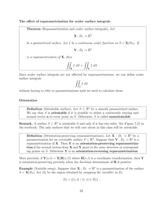 The e↵ect of reparametrization for scaler surface integrals
Theorem (Reparametrization and scaler surface integrals). Let
X : D1 ! R3
be a parametrized surface. Let f be a continuous scaler function on S = X(D1). If
Y : D2 ! R3
is a reparametrization of X, then
ZZ
X
f dS =
ZZ
Y
f dS .
Since scaler surface integrals are not a↵ected by reparametrizations, we can deﬁne scaler
surface integrals ZZ
S
f dS
without having to refer to parametrizations until we need to calculate them.
Orientation
Deﬁnition (Orientable surface). Let S ⇢ R3
be a smooth parametrized surface.
We say that S is orientable if it is possible to deﬁne a continously varying unit
normal vector n to every point on S. Otherwise, S is called nonorientable.
Remark. A surface S ⇢ R3
is orientable if and only if it has two sides. See Figure 7.21 in
the textbook. The only surfaces that we will care about in this class will be orientable.
Deﬁnition (Orientation-preserving reparametrizations). Let X : D1 ! R3
be a
parametrization for an orientable surface S ⇢ R3
. Suppose that Y : D2 ! R3
is a
reparametrization of X. Then Y is an orientation-preserving reparametriza-
tion if the normal vectors from X and Y point in the same direction at correspond-
ing points on S. Otherwise Y is an orientation-reversing reparametrization.
More precisely, if Y(s, t) = X(H(s, t)) where H(s, t) is a coordinate transformation, then Y
is orientation-preserving precisely when the Jacobian determinant of H is positive.
Example (Variable swap). Suppose that X : D1 ! R3
is a parametrization of the surface
S = X(D1). Let D2 be the region obtained by swapping the variables in D1:
D2 = {(s, t) | (t, s) 2 D1} .
62
 