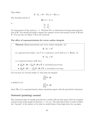 Then deﬁne
Y : D2 ! R3
, Y(s, t) = X(t, s) .
The Jacobian matrix of
H(s, t) = (t, s)
is 
0 1
1 0
;
the determinant of this matrix is 1. Therefore Y is a orientation-reversing reparametriza-
tion of X. You should pictorially compare the tangent vectors and normal vectors of X and
Y. You can also see Figure 7.20 in the textbook.
The e↵ect of reparametrization for vector surface integrals
Theorem (Reparametrization and vector surface integrals). Let
X : D1 ! R3
be a parametrized surface. Let F be a continuous vector ﬁeld on S = X(D1). If
Y : D2 ! R3
is a reparametrization of X, then
•
RR
X
F · dS =
RR
Y
F · dS if Y is orientation-preserving.
•
RR
X
F · dS =
RR
Y
F · dS if Y is orientation-reversing.
So if we have an oriented surface S, then then the integral
ZZ
S
F · dS
is deﬁned to be ZZ
X
F · dS
where X(s, t) is a parametrization whose orientation agrees with the prescribed orientation.
Outward (pointing) normal
The orientation that we usually prescribe for a surface will one that agrees with the standard
normal vectors of the graph of a function z = f(x, y). The main idea is that we want to deﬁne
the “top-side” of the surface to be what we would observe from high above the xy–plane.
63
 