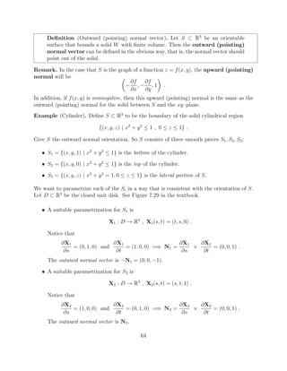 Deﬁnition (Outward (pointing) normal vector). Let S ⇢ R3
be an orientable
surface that bounds a solid W with ﬁnite volume. Then the outward (pointing)
normal vector can be deﬁned in the obvious way, that is, the normal vector should
point out of the solid.
Remark. In the case that S is the graph of a function z = f(x, y), the upward (pointing)
normal will be ✓
@f
@x
,
@f
@y
, 1
◆
.
In addition, if f(x, y) is nonnegative, then this upward (pointing) normal is the same as the
outward (pointing) normal for the solid between S and the xy–plane.
Example (Cylinder). Deﬁne S ⇢ R3
to be the boundary of the solid cylindrical region
{(x, y, z) | x2
+ y2
 1 , 0  z  1} .
Give S the outward normal orientation. So S consists of three smooth pieces S1, S2, S3:
• S1 = {(x, y, 1) | x2
+ y2
 1} is the bottom of the cylinder.
• S2 = {(x, y, 0) | x2
+ y2
 1} is the top of the cylinder.
• S3 = {(x, y, z) | x2
+ y2
= 1, 0  z  1} is the lateral portion of S.
We want to parametrize each of the Si in a way that is consistent with the orientation of S.
Let D ⇢ R2
be the closed unit disk. See Figure 7.29 in the textbook.
• A suitable parametrization for S1 is
X1 : D ! R3
, X1(s, t) = (t, s, 0) .
Notice that
@X1
@s
= (0, 1, 0) and
@X1
@t
= (1, 0, 0) =) N1 =
@X1
@s
⇥
@X1
@t
= (0, 0, 1) .
The outward normal vector is N1 = (0, 0, 1).
• A suitable parametrization for S2 is
X2 : D ! R3
, X2(s, t) = (s, t, 1) .
Notice that
@X2
@s
= (1, 0, 0) and
@X2
@t
= (0, 1, 0) =) N2 =
@X2
@s
⇥
@X2
@t
= (0, 0, 1) .
The outward normal vector is N2.
64
 