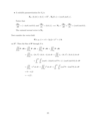 • A suitable parametrization for S3 is
X3 : [0, 2⇡] ⇥ [0, 1] ! R3
, X3(✓, z) = (cos ✓, sin ✓, z) .
Notice that
@X3
@✓
= ( sin ✓, cos ✓, 0) and
@X3
@z
= (0, 0, 1) =) N3 =
@X3
@✓
⇥
@X3
@z
= (cos ✓, sin ✓, 0) .
The outward normal vector is N3.
Now consider the vector ﬁeld
F(x, y, z) = x i 2y j + (x2
+ z) k
on R3
. Then the ﬂux of F through S is
ZZ
S
F · dS =
ZZ
S1
F · dS +
ZZ
S2
F · dS +
ZZ
S3
F · dS
=
ZZ
D
(s, 2t, s2
) · (0, 0, 1) ds dt +
ZZ
D
(s, 2t, s2
) · (0, 0, 1) ds dt
+
Z 2⇡
0
Z 1
0
(cos ✓, 2 sin ✓, cos2
✓ + z) · (cos ✓, sin ✓, 0) dz d✓
=
ZZ
D
s2
ds dt +
ZZ
D
s2
ds dt +
Z 2⇡
0
Z 1
0
(cos2
✓ 2 sin2
✓) dz d✓
= 0 ⇡/2
= ⇡/2 .
65
 