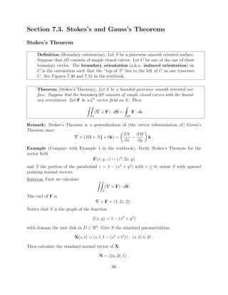 Section 7.3. Stokes’s and Gauss’s Theorems
Stokes’s Theorem
Deﬁnition (Boundary orientation). Let S be a piecewise smooth oriented surface.
Suppose that @S consists of simple closed curves. Let C be one of the one of these
boundary circles. The boundary orientation (a.k.a. induced orientation) on
C is the orientation such that the “top of S” lies to the left of C as one traverses
C. See Figures 7.30 and 7.31 in the textbook.
Theorem (Stokes’s Theorem). Let S be a bounded piecewise smooth oriented sur-
face. Suppose that the boundary @S consists of simple closed curves with the bound-
ary orientation. Let F be a C1
vector ﬁeld on S. Then
ZZ
S
(r ⇥ F) · dS =
I
@S
F · ds .
Remark: Stokes’s Theorem is a generalization of (the vector reformulation of) Green’s
Theorem since
r ⇥ (Mi + Nj + 0k) =
✓
@N
@x
@M
@y
◆
k .
Example (Compare with Example 1 in the textbook). Verify Stokes’s Theorem for the
vector ﬁeld
F(x, y, z) = (z2
, 2x, y)
and S the portion of the paraboloid z = 1 (x2
+ y2
) with z 0; orient S with upward
pointing normal vectors.
Solution: First we calculate ZZ
S
(r ⇥ F) · dS .
The curl of F is
r ⇥ F = (1, 2z, 2) .
Notice that S is the graph of the function
f(x, y) = 1 (x2
+ y2
)
with domain the unit disk in D ⇢ R2
. Give S the standard parametriztion
X(s, t) = (s, t, 1 (s2
+ t2
)) , (s, t) 2 D .
Then calculate the standard normal vector of X:
N = (2s, 2t, 1) .
66
 