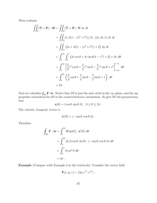 Then evaluate
ZZ
S
(r ⇥ F) · dS =
ZZ
D
(r ⇥ F) · N ds dt
=
ZZ
D
(1, 2(1 (s2
+ t2
)), 2) · (2s, 2t, 1) ds dt
=
ZZ
D
2s + 4t(1 (s2
+ t2
)) + 2 ds dt
=
Z 2⇡
0
Z 1
0
2r cos ✓ + 4r sin ✓(1 r2
) + 2 r dr d✓
=
Z 2⇡
0

2
3
r3
cos ✓ +
4
3
r3
sin ✓
4
5
r5
sin ✓ + r2
r=1
r=0
d✓
=
Z 2⇡
0
✓
2
3
cos ✓ +
4
3
sin ✓
4
5
sin ✓ + 1
◆
d✓
= 2⇡ .
Next we calculate
H
@S
F·ds. Notice that @S is just the unit circle in the xy–plane, and the ap-
propriate orientation for @S is the counterclockwise orientation. So give @S the parametriza-
tion
x(✓) = (cos ✓, sin ✓, 0) , 0  ✓  2⇡ .
The velocity (tangent) vector is
x0
(✓) = ( sin ✓, cos ✓, 0) .
Therefore
I
@S
F · ds =
Z 2⇡
0
F(x(✓)) · x0
(✓) d✓
=
Z 2⇡
0
(0, 2 cos ✓, sin ✓) · ( sin ✓, cos ✓, 0) d✓
=
Z ⇡
0
2 cos2
✓ d✓
= 2⇡ .
Example (Compare with Example 2 in the textbook). Consider the vector ﬁeld
F(x, y, z) = (2y, ez2
, ey2
) .
67
 