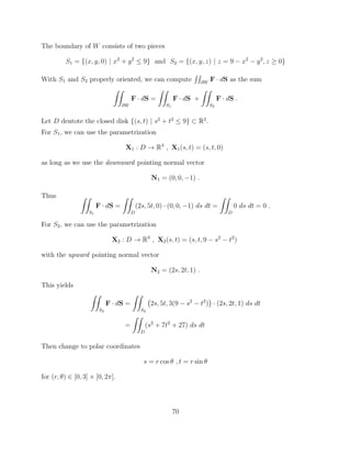 The boundary of W consists of two pieces
S1 = {(x, y, 0) | x2
+ y2
 9} and S2 = {(x, y, z) | z = 9 x2
y2
, z 0}
With S1 and S2 properly oriented, we can compute
RR
@W
F · dS as the sum
ZZ
@W
F · dS =
ZZ
S1
F · dS +
ZZ
S2
F · dS .
Let D dentote the closed disk {(s, t) | s2
+ t2
 9} ⇢ R2
.
For S1, we can use the parametrization
X1 : D ! R3
, X1(s, t) = (s, t, 0)
as long as we use the downward pointing normal vector
N1 = (0, 0, 1) .
Thus ZZ
S1
F · dS =
ZZ
D
(2s, 5t, 0) · (0, 0, 1) ds dt =
ZZ
D
0 ds dt = 0 .
For S2, we can use the parametrization
X2 : D ! R3
, X2(s, t) = (s, t, 9 s2
t2
)
with the upward pointing normal vector
N2 = (2s, 2t, 1) .
This yields
ZZ
S2
F · dS =
ZZ
S2
2s, 5t, 3(9 s2
t2
) · (2s, 2t, 1) ds dt
=
ZZ
D
(s2
+ 7t2
+ 27) ds dt
Then change to polar coordinates
s = r cos ✓ , t = r sin ✓
for (r, ✓) 2 [0, 3] ⇥ [0, 2⇡].
70
 