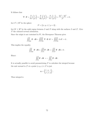 It follows that
r · F =
@
@x
✓
x
⇢3
◆
+
@
@y
✓
y
⇢3
◆
+
@
@z
✓
z
⇢3
◆
=
3⇢2
3⇢2
⇢5
= 0 .
Let S0
⇢ R3
be the sphere
S0
= {(x, y, z) | ⇢ = 2} .
Let W ⇢ R3
be the solid region between S and S0
along with the surfaces S and S0
. Give
S0
the outward normal orientation.
Since the origin is not contained in W, the Divergence Theorem gives
ZZ
@W
F · dS =
ZZZ
W
r · F dV =
ZZZ
W
0 dV = 0 .
This implies the equality
ZZ
@W
F · dS =
ZZ
S
F · dS +
ZZ
S0
F · dS = 0 .
Hence ZZ
S
F · dS =
ZZ
S0
F · dS .
It is actually possible to avoid parametrizing S0
to calculate the integral because
the unit normal to S0
at a point (x, y, z) 2 S0
is just
n =
✓
x
⇢
,
y
⇢
,
z
⇢
◆
.
Then integral is
72
 