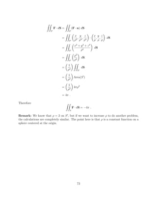 ZZ
S0
F · dS =
ZZ
S0
(F · n) dS
=
ZZ
S0
✓
x
⇢3
,
y
⇢3
,
z
⇢3
◆
·
✓
x
⇢
,
y
⇢
,
z
⇢
◆
dS
=
ZZ
S0
✓
x2
+ y2
+ z2
⇢4
◆
dS
=
ZZ
S0
✓
⇢2
⇢4
◆
dS
=
✓
1
⇢2
◆ ZZ
S0
dS
=
✓
1
⇢2
◆
Area(S0
)
=
✓
1
⇢2
◆
4⇡⇢2
= 4⇡ .
Therefore ZZ
S
F · dS = 4⇡ .
Remark: We know that ⇢ = 2 on S0
, but if we want to increase ⇢ to do another problem,
the calculations are completely similar. The point here is that ⇢ is a constant function on a
sphere centered at the origin.
73
 