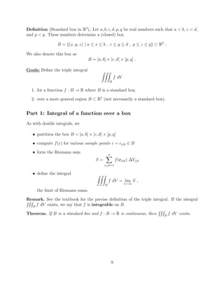Deﬁnition (Standard box in R3
). Let a, b, c, d, p, q be real numbers such that a < b, c < d,
and p < q. These numbers determine a (closed) box
B = {(x, y, z) | a  x  b , c  y  d , p  z  q} ⇢ R3
.
We also denote this box as
B = [a, b] ⇥ [c, d] ⇥ [p, q] .
Goals: Deﬁne the triple integral ZZZ
B
f dV
1. for a function f : B ! R where B is a standard box.
2. over a more general region B ⇢ R3
(not necessarily a standard box).
Part 1: Integral of a function over a box
As with double integrals, we
• partition the box B = [a, b] ⇥ [c, d] ⇥ [p, q]
• compute f(c) for various sample points c = cijk 2 B
• form the Riemann sum
S =
nX
i,j,k=1
f(cijk) Vijk
• deﬁne the integral ZZZ
B
f dV = lim
n!1
S ,
the limit of Riemann sums.
Remark. See the textbook for the precise deﬁnition of the triple integral. If the integralRRR
B
f dV exists, we say that f is integrable on B.
Theorem. If B is a standard box and f : B ! R is continuous, then
RRR
B
f dV exists.
9
 
