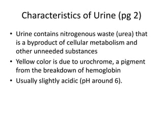 Characteristics of Urine (pg 2)
• Urine contains nitrogenous waste (urea) that
is a byproduct of cellular metabolism and
other unneeded substances
• Yellow color is due to urochrome, a pigment
from the breakdown of hemoglobin
• Usually slightly acidic (pH around 6).
 