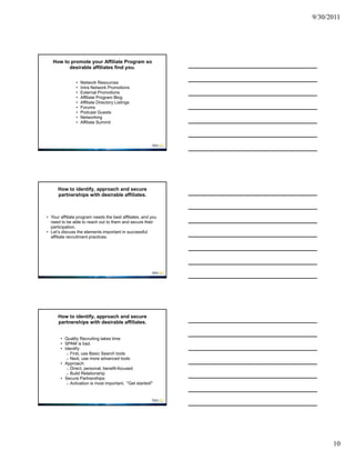 9/30/2011




   How to promote your Affiliate Program so
         desirable affiliates find you.

               •   Network Resources
               •   Intra Network Promotions
               •   External Promotions
               •   Affiliate Program Blog
               •   Affiliate Directory Listings
               •   Forums
               •   Podcast Guests
               •   Networking
               •   Affiliate Summit




      How to identify, approach and secure
      partnerships with desirable affiliates.



• Your affiliate program needs the best affiliates, and you
  need to be able to reach out to them and secure their
  participation.
• Let’s discuss the elements important in successful
  affiliate recruitment practices.




      How to identify, approach and secure
      partnerships with desirable affiliates.


       • Quality Recruiting takes time
       • SPAM is bad.
       • Identify:
          o First, use Basic Search tools
          o Next, use more advanced tools
       • Approach:
          o Direct, personal, benefit-focused.
          o Build Relationship
       • Secure Partnerships:
          o Activation is most important. "Get started!"




                                                                    10
 