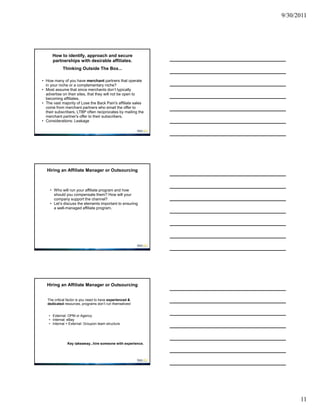 9/30/2011




      How to identify, approach and secure
      partnerships with desirable affiliates.
            Thinking Outside The Box...

• How many of you have merchant partners that operate
  in your niche or a complementary niche?
• Most assume that since merchants don’t typically
  advertise on their sites, that they will not be open to
  becoming affiliates.
• The vast majority of Lose the Back Pain's affiliate sales
  come from merchant partners who email the offer to
  their subscribers. LTBP often reciprocates by mailing the
  merchant partner's offer to their subscribers.
• Considerations: Leakage




  Hiring an Affiliate Manager or Outsourcing



    • Who will run your affiliate program and how
      should you compensate them? How will your
      company support the channel?
    • Let’s discuss the elements important to ensuring
      a well-managed affiliate program.




  Hiring an Affiliate Manager or Outsourcing


   The critical factor is you need to have experienced &
   dedicated resources, programs don’t run themselves!


    • External: OPM or Agency
    • Internal: eBay
    • Internal + External: Groupon team structure




               Key takeaway...hire someone with experience.




                                                                    11
 