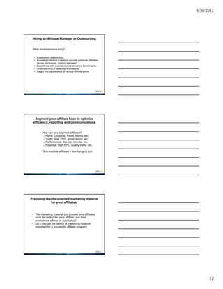 9/30/2011




 Hiring an Affiliate Manager or Outsourcing


 What does experience bring?


  • Established relationships
  • Knowledge of what it takes to activate particular affiliates:
    money, exclusives, product samples?
  • Experience with cross-sector performance benchmarks
  • Understanding of seasonal fluctuations
  • Insight into cause/effect of various affiliate tactics




  Segment your affiliate base to optimize
 efficiency, reporting and communications


       • How can you segment affiliates?
         o Niche: Coupons, Travel, Moms, etc.
         o Traffic type: PPC, email, forum, etc.
         o Performance: Top-tier, mid-tier, etc.
         o Potential: High EPC, quality traffic, etc.

       • Mine inactive affiliates = low-hanging fruit




Providing results-oriented marketing material
             for your affiliates.


 • The marketing material you provide your affiliates
   must be perfect for each affiliate, and their
   promotional efforts on your behalf.
 • Let’s discuss the variety of marketing material
   important for a successful affiliate program.




                                                                          12
 