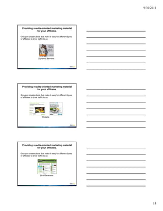 9/30/2011




 Providing results-oriented marketing material
              for your affiliates.

Groupon creates tools that make it easy for different types
of affiliates to drive traffic to us:




                    Dynamic Banners




 Providing results-oriented marketing material
              for your affiliates.

Groupon creates tools that make it easy for different types
of affiliates to drive traffic to us:




                        Widgets




 Providing results-oriented marketing material
              for your affiliates.

Groupon creates tools that make it easy for different types
of affiliates to drive traffic to us:




                      Link Generator




                                                                    13
 