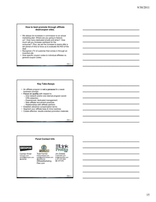 9/30/2011




      How to best promote through affiliate
               deal/coupon sites.

• We always tie increases in commission to an actual
  marketing plan: Where are you going to feature
  us? How many dedicated emails and when? How
  much will you increase cashback for the
  consumer? Plus, we set the increase to expire after a
  set period of time to force us to evaluate the ROI of the
  deal.
• Recognize LTV of customer that comes in through an
  incentive site
• Give specific coupon codes to individual affiliates vs.
  general coupon codes.




                     Key Take-Aways

  • An affiliate program is not a panacea for a weak
    business concept.
  • Focus on quality with respect to:
     o One network and/or one internal program (avoid
       CPA networks)
     o Experienced, dedicated management
     o New affiliate recruitment practices
     o Relationships with affiliate partners
  • Establish attractive compensation terms
  • Segment your affiliate base & mine inactives
  • Create effective, results-oriented promotion materials




                    Panel Contact Info




Carolyn Kmet         Todd Farmer              Jim Gribble
Groupon.com          PerformStreet.com        LinkProfits.com
ckmet@groupon.com    todd@performstreet.com   jim@linkprofits.com
@catango             @toddfarmer              p 301 916-3900
                     AffiliateMarketing       @LinkProfits
                     Plan.com




                                                                          15
 