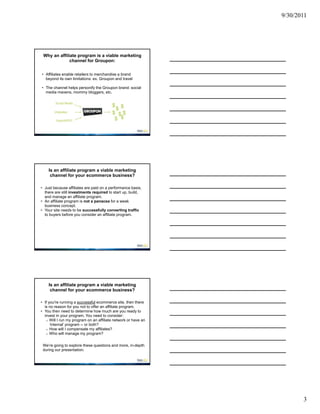 9/30/2011




 Why an affiliate program is a viable marketing
              channel for Groupon:


• Affiliates enable retailers to merchandise a brand
  beyond its own limitations: ex. Groupon and travel

• The channel helps personify the Groupon brand: social
  media mavens, mommy bloggers, etc.




    Is an affiliate program a viable marketing
     channel for your ecommerce business?

• Just because affiliates are paid on a performance basis,
  there are still investments required to start up, build,
  and manage an affiliate program.
• An affiliate program is not a panacea for a weak
  business concept.
• Your site needs to be successfully converting traffic
  to buyers before you consider an affiliate program.




    Is an affiliate program a viable marketing
     channel for your ecommerce business?

• If you're running a successful ecommerce site, then there
  is no reason for you not to offer an affiliate program.
• You then need to determine how much are you ready to
  invest in your program. You need to consider:
   o Will I run my program on an affiliate network or have an
      ‘internal’ program -- or both?
   o How will I compensate my affiliates?
   o Who will manage my program?


 We’re going to explore these questions and more, in-depth
 during our presentation.




                                                                       3
 