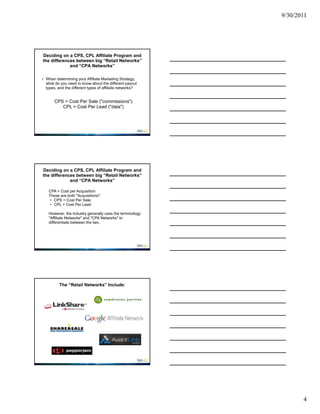 9/30/2011




Deciding on a CPS, CPL Affiliate Program and
the differences between big “Retail Networks”
             and “CPA Networks”

• When determining your Affiliate Marketing Strategy,
  what do you need to know about the different payout
  types, and the different types of affiliate networks?


       CPS = Cost Per Sale ("commissions")
          CPL = Cost Per Lead ("data")




Deciding on a CPS, CPL Affiliate Program and
the differences between big “Retail Networks”
             and “CPA Networks”

   CPA = Cost per Acquisition
   These are both "Acquisitions":
    • CPS = Cost Per Sale
    • CPL = Cost Per Lead

   However, the industry generally uses the terminology
   "Affiliate Networks" and "CPA Networks" to
   differentiate between the two.




          The “Retail Networks” Include:




                                                                 4
 