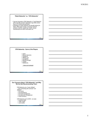 9/30/2011




     “Retail Networks” vs. “CPA Networks”



• Cost per Acquisition (CPA) Networks or "Lead Networks"
  (CPL) typically promote 'registration' type offers where
  there is no actual sale generated.
• Advertisers on these networks are typically looking for
  leads. Offers types include: insurance, financial
  products, vitamins, weight loss, health, beauty,
  memberships and other continuities, etc..




      CPA Networks: Some of the Players


                  •   Hydra
                  •   Motive Interactive
                  •   ClickBooth
                  •   Affiliate.com
                  •   Azoogleads
                  •   MarketLeverage
                  •   Copeac
                  •   MaxBounty

                      ...there are hundreds!




Our Concerns About “CPA Networks” and Why
     We Are Not Recommending Them:

         CPA Networks are a "super affiliate".
          -- Sub contracting with unknown "sub
         affiliates".
          • No control
          • No transparency
          • No brand management
          • No placement management
          • Fraud concerns

         CPA Networks are for DATA - not retail.
         • Incentive traffic
         • Traffic quality
         • Lead quality




                                                                    5
 