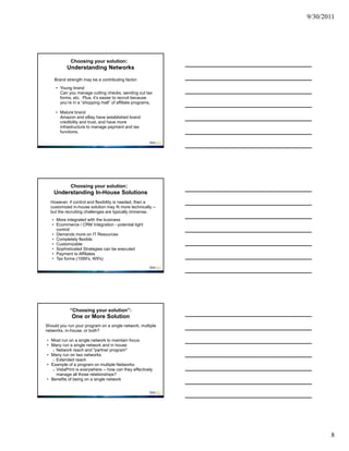 9/30/2011




            Choosing your solution:
           Understanding Networks

    Brand strength may be a contributing factor:
     • Young brand
       Can you manage cutting checks, sending out tax
       forms, etc. Plus, it’s easier to recruit because
       you’re in a “shopping mall” of affiliate programs.

     • Mature brand
       Amazon and eBay have established brand
       credibility and trust, and have more
       infrastructure to manage payment and tax
       functions.




         Choosing your solution:
    Understanding In-House Solutions
  However, if control and flexibility is needed, then a
  customized in-house solution may fit more technically --
  but the recruiting challenges are typically immense.
   • More integrated with the business
   • Ecommerce / CRM Integration - potential tight
     control
   • Demands more on IT Resources
   • Completely flexible
   • Customizable
   • Sophisticated Strategies can be executed
   • Payment to Affiliates
   • Tax forms (1099's, W9's)




            “Choosing your solution”:
             One or More Solution
Should you run your program on a single network, multiple
networks, in-house, or both?

• Most run on a single network to maintain focus
• Many run a single network and in house
  o Network reach and "partner program"
• Many run on two networks
  o Extended reach
• Example of a program on multiple Networks:
  o VistaPrint is everywhere -- how can they effectively
    manage all those relationships?
• Benefits of being on a single network




                                                                    8
 