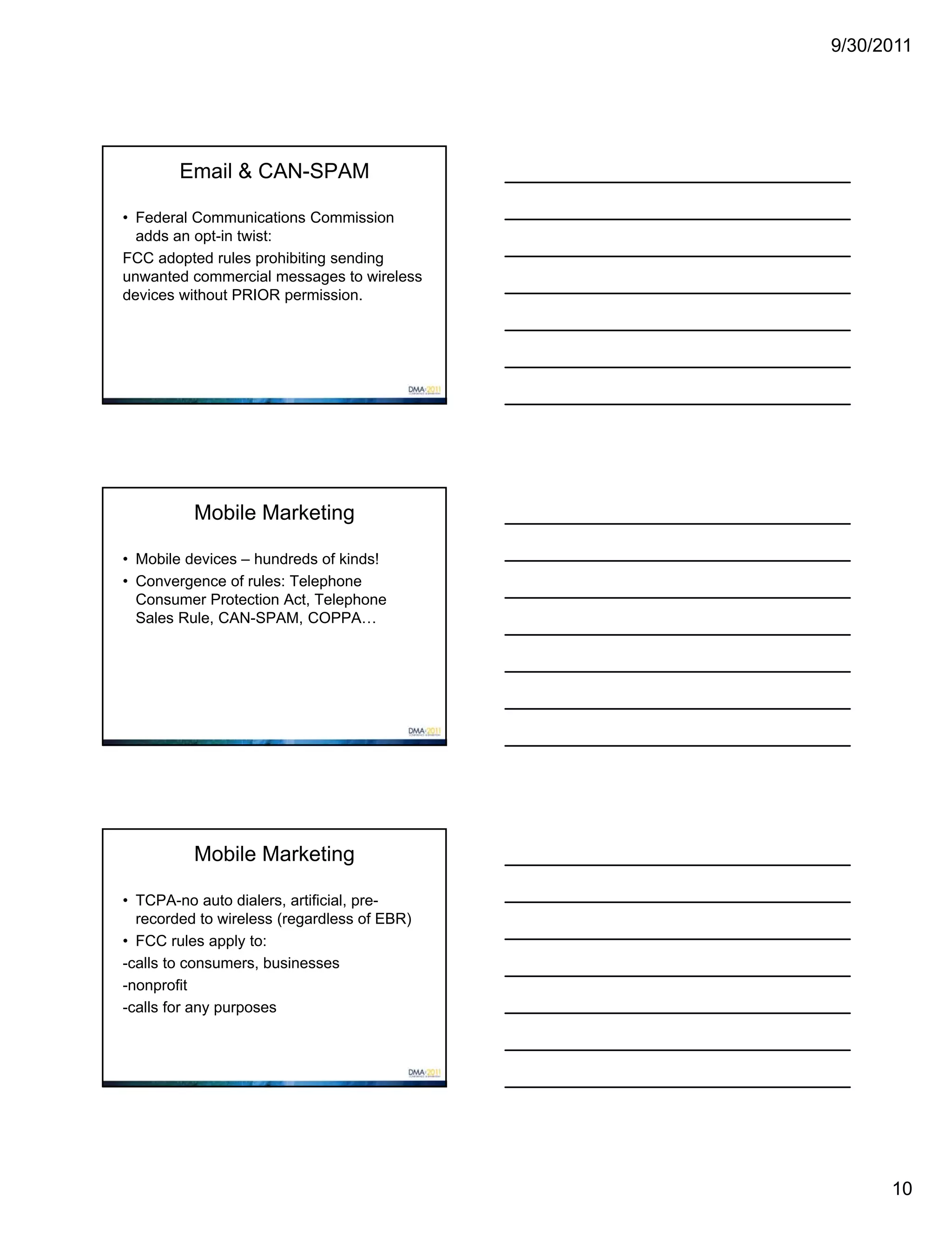 9/30/2011




        Email & CAN-SPAM

• Federal Communications Commission
  adds an opt-in twist:
FCC adopted rules prohibiting sending
unwanted commercial messages to wireless
devices without PRIOR permission.




          Mobile Marketing

• Mobile devices – hundreds of kinds!
• Convergence of rules: Telephone
  Consumer Protection Act, Telephone
  Sales Rule, CAN-SPAM, COPPA…




          Mobile Marketing

• TCPA-no auto dialers, artificial, pre-
  recorded to wireless (regardless of EBR)
• FCC rules apply to:
-calls to consumers, businesses
-nonprofit
-calls for any purposes




                                                   10
 