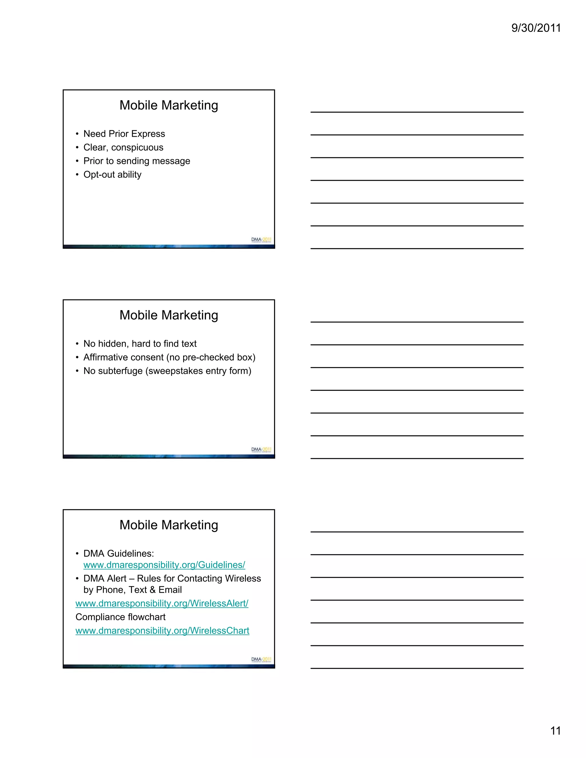 9/30/2011




            Mobile Marketing

•   Need Prior Express
•   Clear, conspicuous
•   Prior to sending message
•   Opt-out ability




            Mobile Marketing

• No hidden, hard to find text
• Affirmative consent (no pre-checked box)
• No subterfuge (sweepstakes entry form)




            Mobile Marketing

• DMA Guidelines:
  www.dmaresponsibility.org/Guidelines/
• DMA Alert – Rules for Contacting Wireless
  by Phone, Text & Email
www.dmaresponsibility.org/WirelessAlert/
Compliance flowchart
www.dmaresponsibility.org/WirelessChart




                                                    11
 