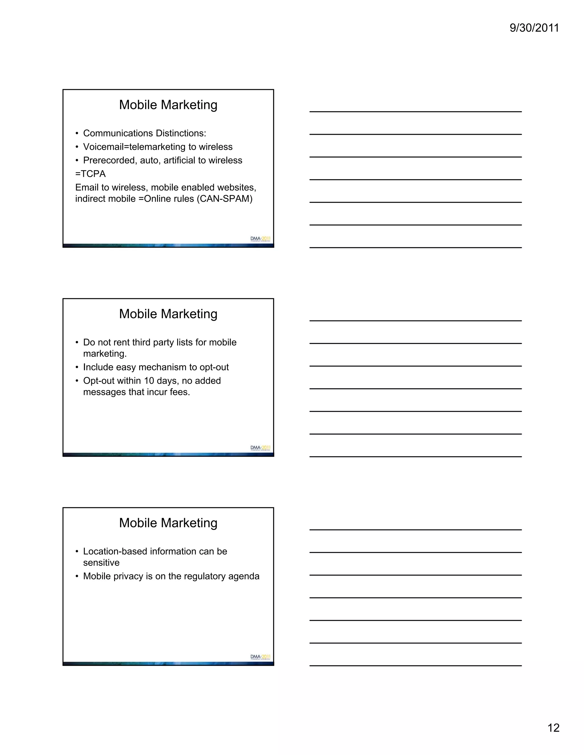 9/30/2011




           Mobile Marketing

• Communications Distinctions:
• Voicemail=telemarketing to wireless
• Prerecorded, auto, artificial to wireless
=TCPA
Email to wireless, mobile enabled websites,
indirect mobile =Online rules (CAN-SPAM)




           Mobile Marketing

• Do not rent third party lists for mobile
  marketing.
• Include easy mechanism to opt-out
• Opt-out within 10 days, no added
  messages that incur fees.




           Mobile Marketing

• Location-based information can be
  sensitive
• Mobile privacy is on the regulatory agenda




                                                     12
 