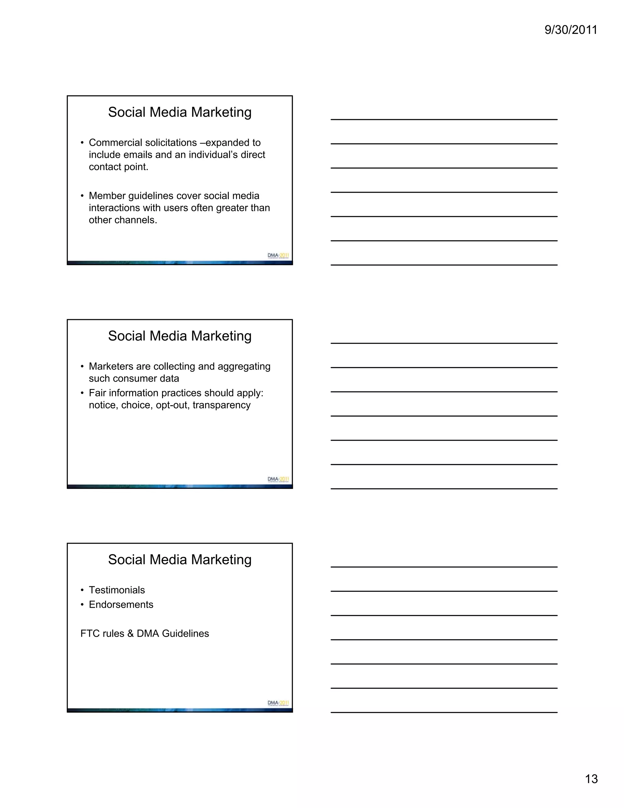 9/30/2011




      Social Media Marketing

• Commercial solicitations –expanded to
  include emails and an individual’s direct
  contact point.

• Member guidelines cover social media
  interactions with users often greater than
  other channels.




      Social Media Marketing

• Marketers are collecting and aggregating
  such consumer data
• Fair information practices should apply:
  notice, choice, opt-out, transparency




      Social Media Marketing

• Testimonials
• Endorsements

FTC rules & DMA Guidelines




                                                     13
 