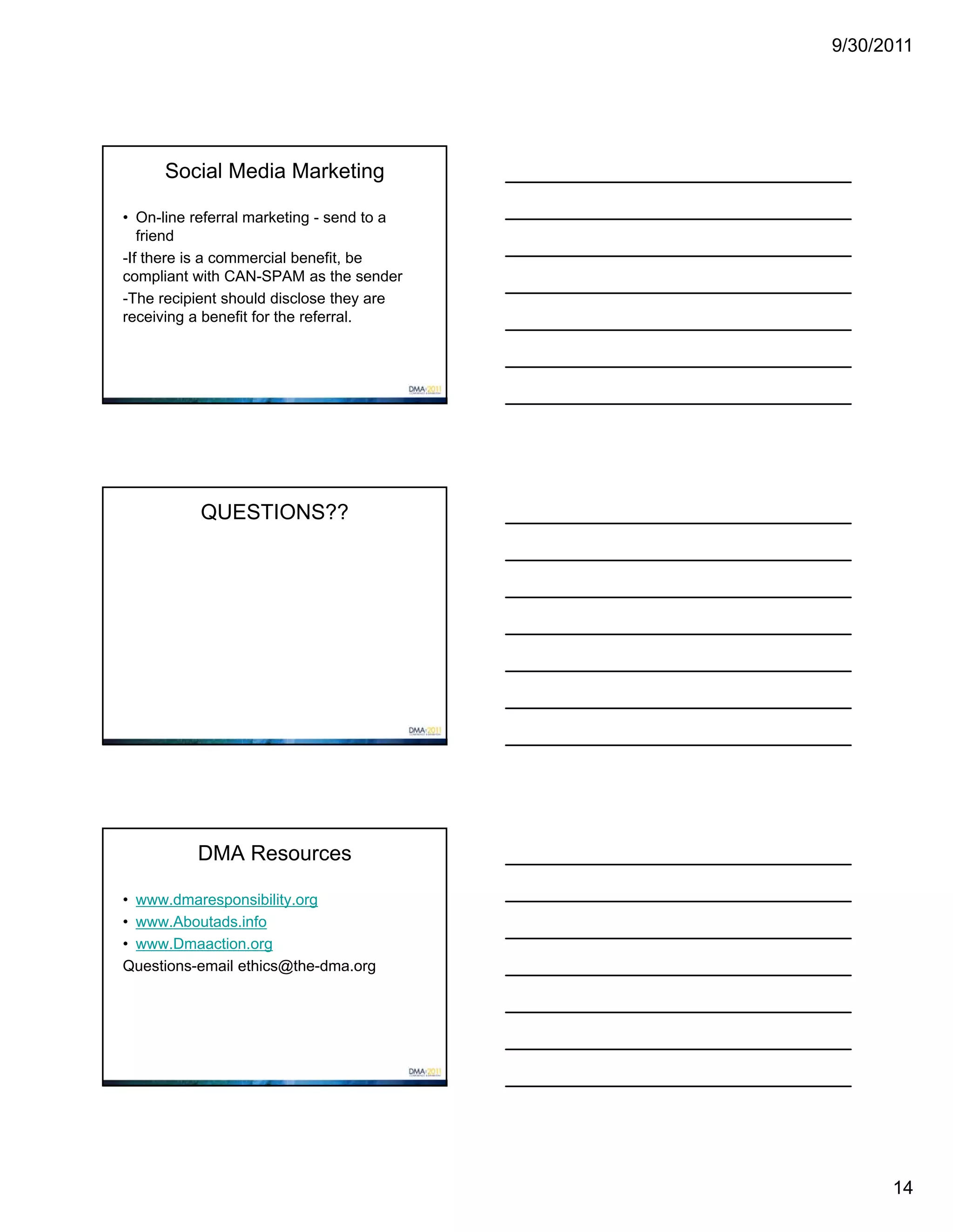 9/30/2011




      Social Media Marketing

• On-line referral marketing - send to a
   friend
-If there is a commercial benefit, be
compliant with CAN-SPAM as the sender
-The recipient should disclose they are
receiving a benefit for the referral.




           QUESTIONS??




          DMA Resources

• www.dmaresponsibility.org
• www.Aboutads.info
• www.Dmaaction.org
Questions-email ethics@the-dma.org




                                                 14
 