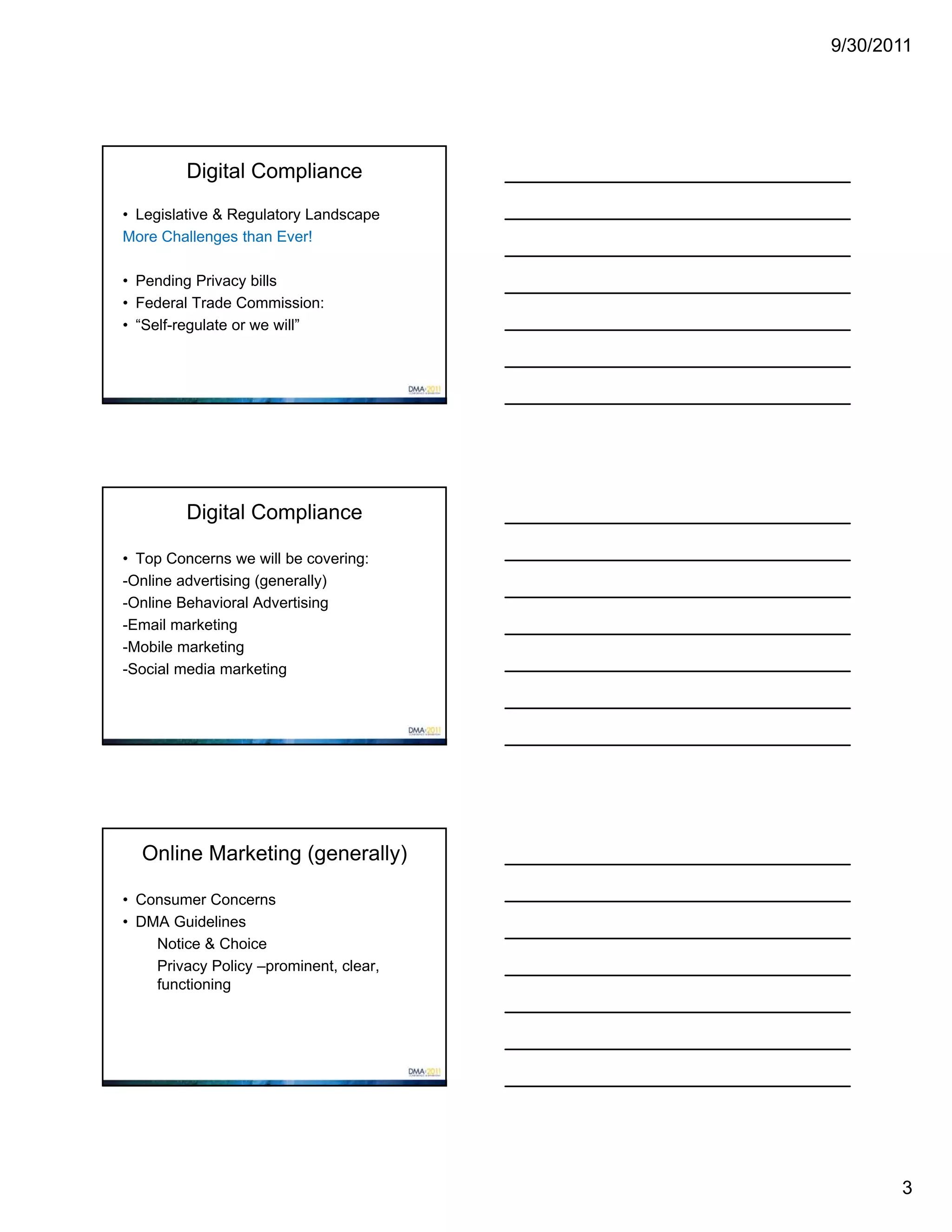 9/30/2011




         Digital Compliance
• Legislative & Regulatory Landscape
More Challenges than Ever!

• Pending Privacy bills
• Federal Trade Commission:
• “Self-regulate or we will”




         Digital Compliance

• Top Concerns we will be covering:
-Online advertising (generally)
-Online Behavioral Advertising
-Email marketing
-Mobile marketing
-Social media marketing




  Online Marketing (generally)

• Consumer Concerns
• DMA Guidelines
    Notice & Choice
    Privacy Policy –prominent, clear,
    functioning




                                               3
 