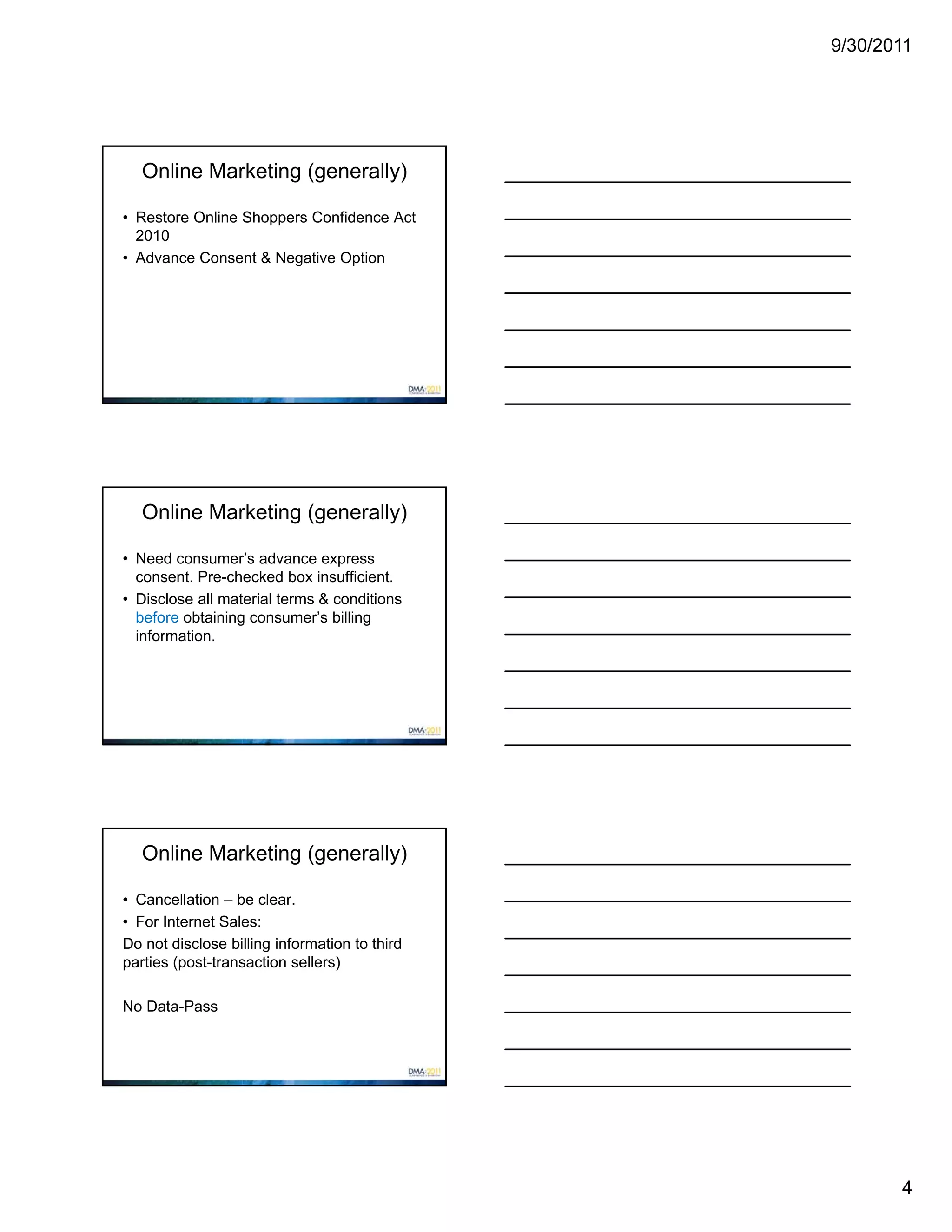 9/30/2011




   Online Marketing (generally)

• Restore Online Shoppers Confidence Act
  2010
• Advance Consent & Negative Option




   Online Marketing (generally)

• Need consumer’s advance express
  consent. Pre-checked box insufficient.
• Disclose all material terms & conditions
  before obtaining consumer’s billing
  information.




   Online Marketing (generally)

• Cancellation – be clear.
• For Internet Sales:
Do not disclose billing information to third
parties (post-transaction sellers)

No Data-Pass




                                                      4
 