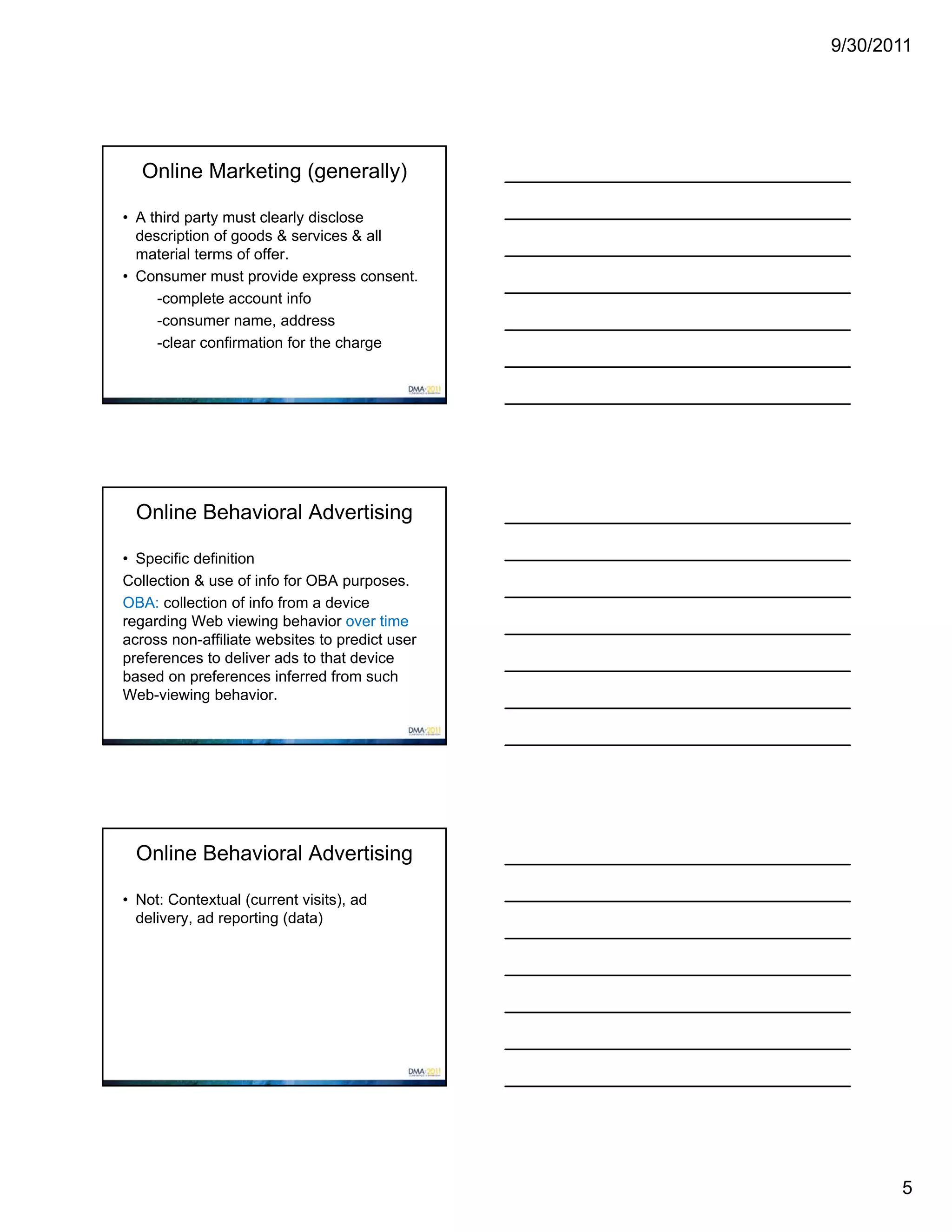 9/30/2011




   Online Marketing (generally)

• A third party must clearly disclose
  description of goods & services & all
  material terms of offer.
• Consumer must provide express consent.
     -complete account info
     -consumer name, address
     -clear confirmation for the charge




  Online Behavioral Advertising

• Specific definition
Collection & use of info for OBA purposes.
OBA: collection of info from a device
regarding Web viewing behavior over time
across non-affiliate websites to predict user
preferences to deliver ads to that device
based on preferences inferred from such
Web-viewing behavior.




  Online Behavioral Advertising

• Not: Contextual (current visits), ad
  delivery, ad reporting (data)




                                                       5
 