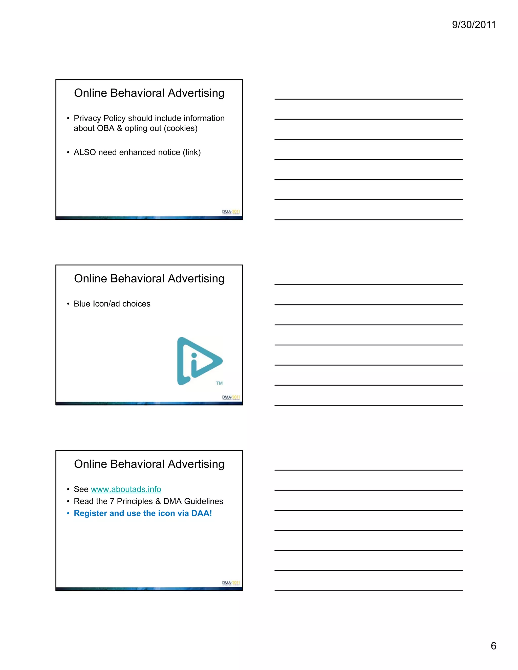 9/30/2011




 Online Behavioral Advertising

• Privacy Policy should include information
  about OBA & opting out (cookies)

• ALSO need enhanced notice (link)




 Online Behavioral Advertising

• Blue Icon/ad choices




 Online Behavioral Advertising

• See www.aboutads.info
• Read the 7 Principles & DMA Guidelines
• Register and use the icon via DAA!




                                                     6
 