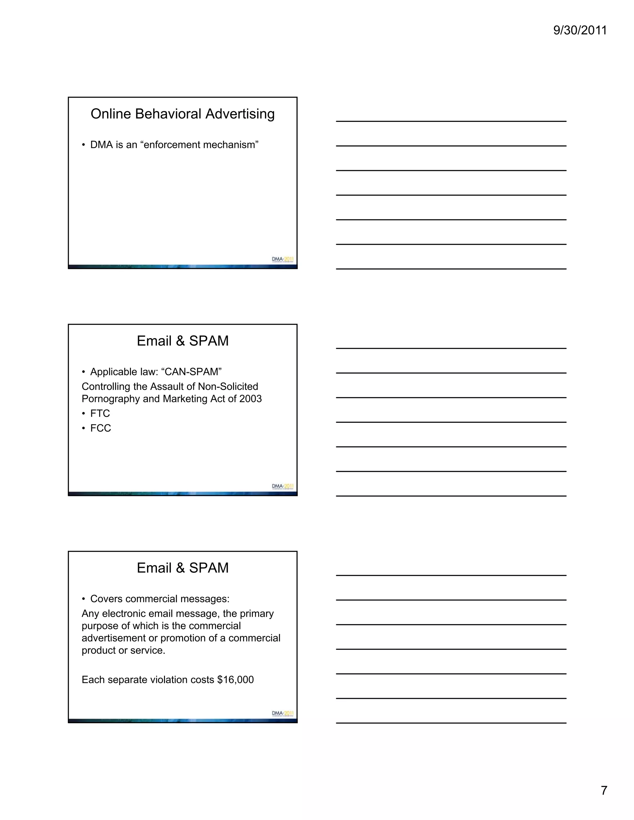 9/30/2011




 Online Behavioral Advertising

• DMA is an “enforcement mechanism”




            Email & SPAM

• Applicable law: “CAN-SPAM”
Controlling the Assault of Non-Solicited
Pornography and Marketing Act of 2003
• FTC
• FCC




            Email & SPAM

• Covers commercial messages:
Any electronic email message, the primary
purpose of which is the commercial
advertisement or promotion of a commercial
product or service.

Each separate violation costs $16,000




                                                    7
 