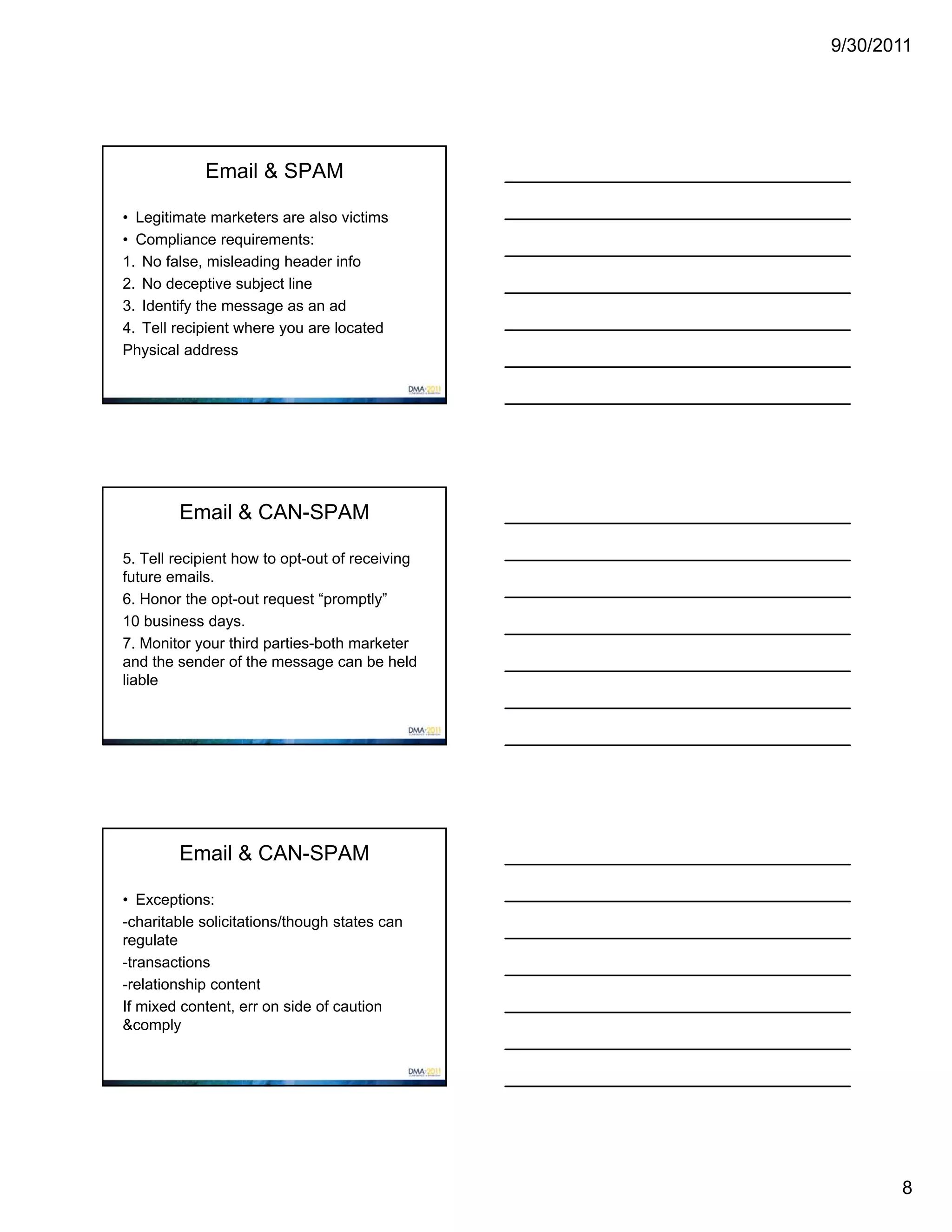 9/30/2011




            Email & SPAM

• Legitimate marketers are also victims
• Compliance requirements:
1. No false, misleading header info
2. No deceptive subject line
3. Identify the message as an ad
4. Tell recipient where you are located
Physical address




        Email & CAN-SPAM

5. Tell recipient how to opt-out of receiving
future emails.
6. Honor the opt-out request “promptly”
10 business days.
7. Monitor your third parties-both marketer
and the sender of the message can be held
liable




        Email & CAN-SPAM

• Exceptions:
-charitable solicitations/though states can
regulate
-transactions
-relationship content
If mixed content, err on side of caution
&comply




                                                       8
 