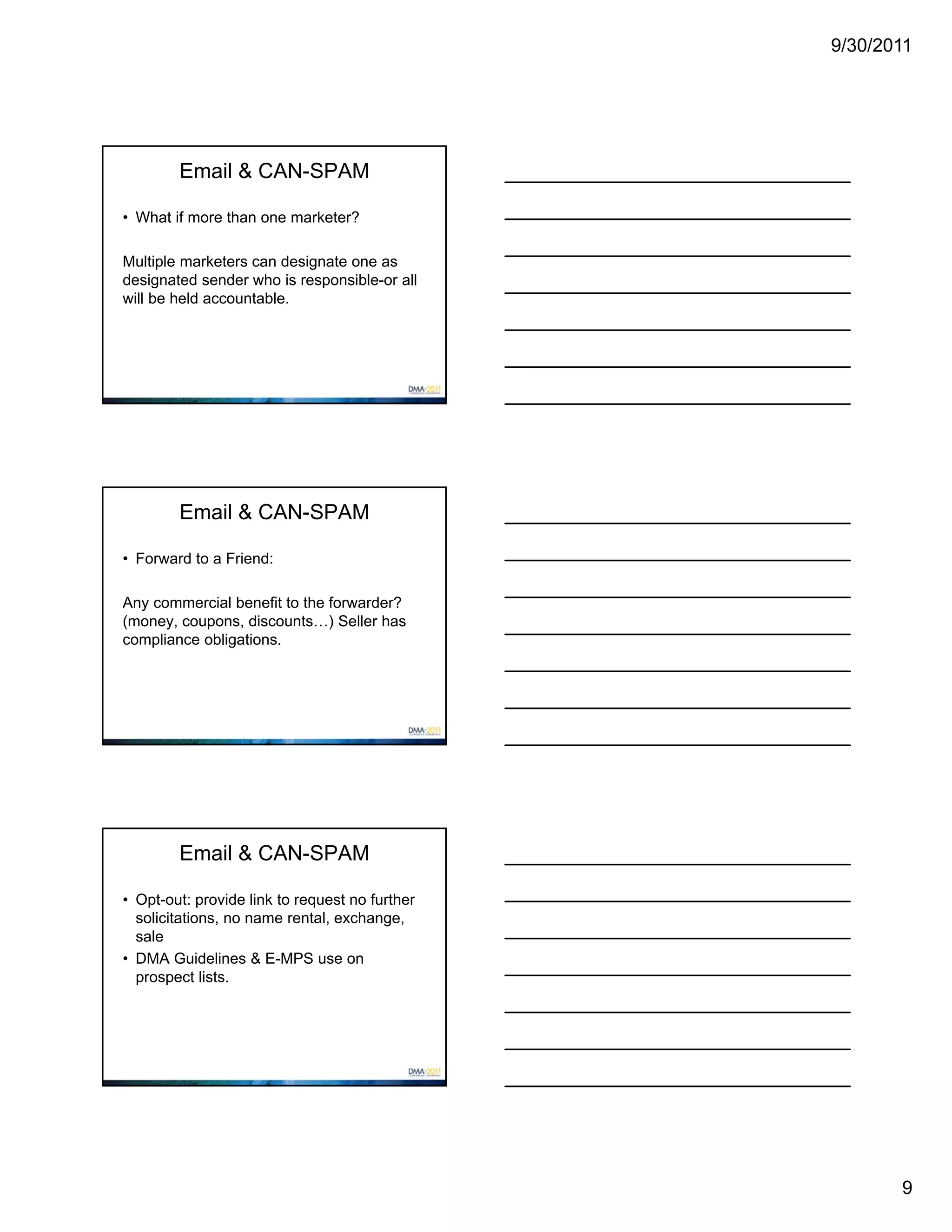 9/30/2011




        Email & CAN-SPAM

• What if more than one marketer?

Multiple marketers can designate one as
designated sender who is responsible-or all
will be held accountable.




        Email & CAN-SPAM

• Forward to a Friend:

Any commercial benefit to the forwarder?
(money, coupons, discounts…) Seller has
compliance obligations.




        Email & CAN-SPAM

• Opt-out: provide link to request no further
  solicitations, no name rental, exchange,
  sale
• DMA Guidelines & E-MPS use on
  prospect lists.




                                                       9
 