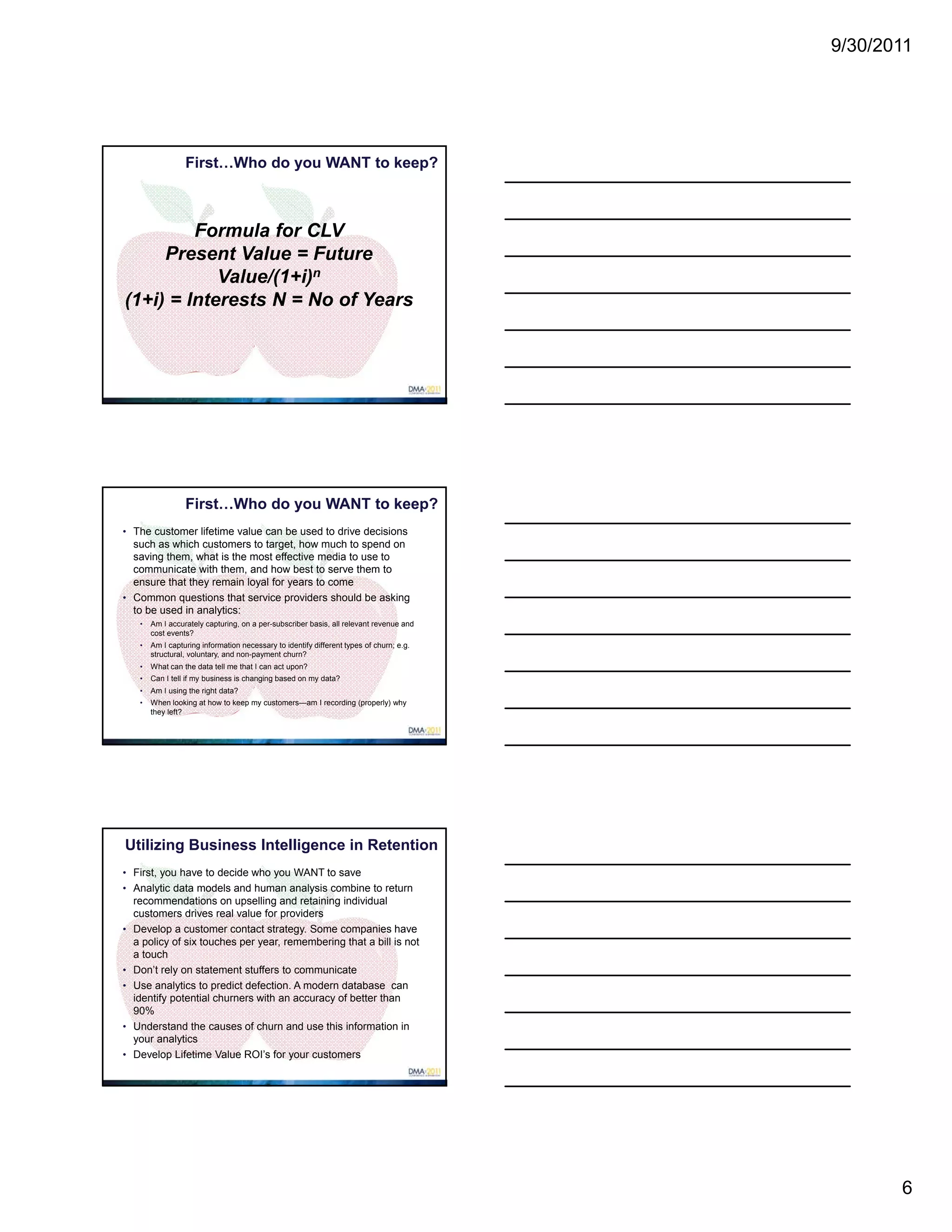 9/30/2011




                   First…Who do you WANT to keep?


$                                     $
         Formula for CLV
     Present Value = Future
            Value/(1+i)n
(1+i) = Interests N = No of Years




                   First…Who do you WANT to keep?
• The customer lifetime value can be used to drive decisions
  such as which customers to target, how much to spend on
$ saving them, what is the most effective media to use to
                           $
  communicate with them, and how best to serve them to
  ensure that they remain loyal for years to come
• Common questions that service providers should be asking
  to be used in analytics:
     •   Am I accurately capturing, on a per-subscriber basis, all relevant revenue and
         cost events?
     •   Am I capturing information necessary to identify different types of churn; e.g.
         structural, voluntary, and non-payment churn?
     •   What can the data tell me that I can act upon?
     •   Can I tell if my business is changing based on my data?
     •   Am I using the right data?
     •   When looking at how to keep my customers—am I recording (properly) why
         they left?




Utilizing Business Intelligence in Retention
• First, you have to decide who you WANT to save
• Analytic data models and human analysis combine to return
$   recommendations on upselling and retaining individual
                             $
    customers drives real value for providers
•   Develop a customer contact strategy. Some companies have
    a policy of six touches per year, remembering that a bill is not
    a touch
•   Don’t rely on statement stuffers to communicate
•   Use analytics to predict defection. A modern database can
    identify potential churners with an accuracy of better than
    90%
•   Understand the causes of churn and use this information in
    your analytics
•   Develop Lifetime Value ROI’s for your customers




                                                                                                  6
 