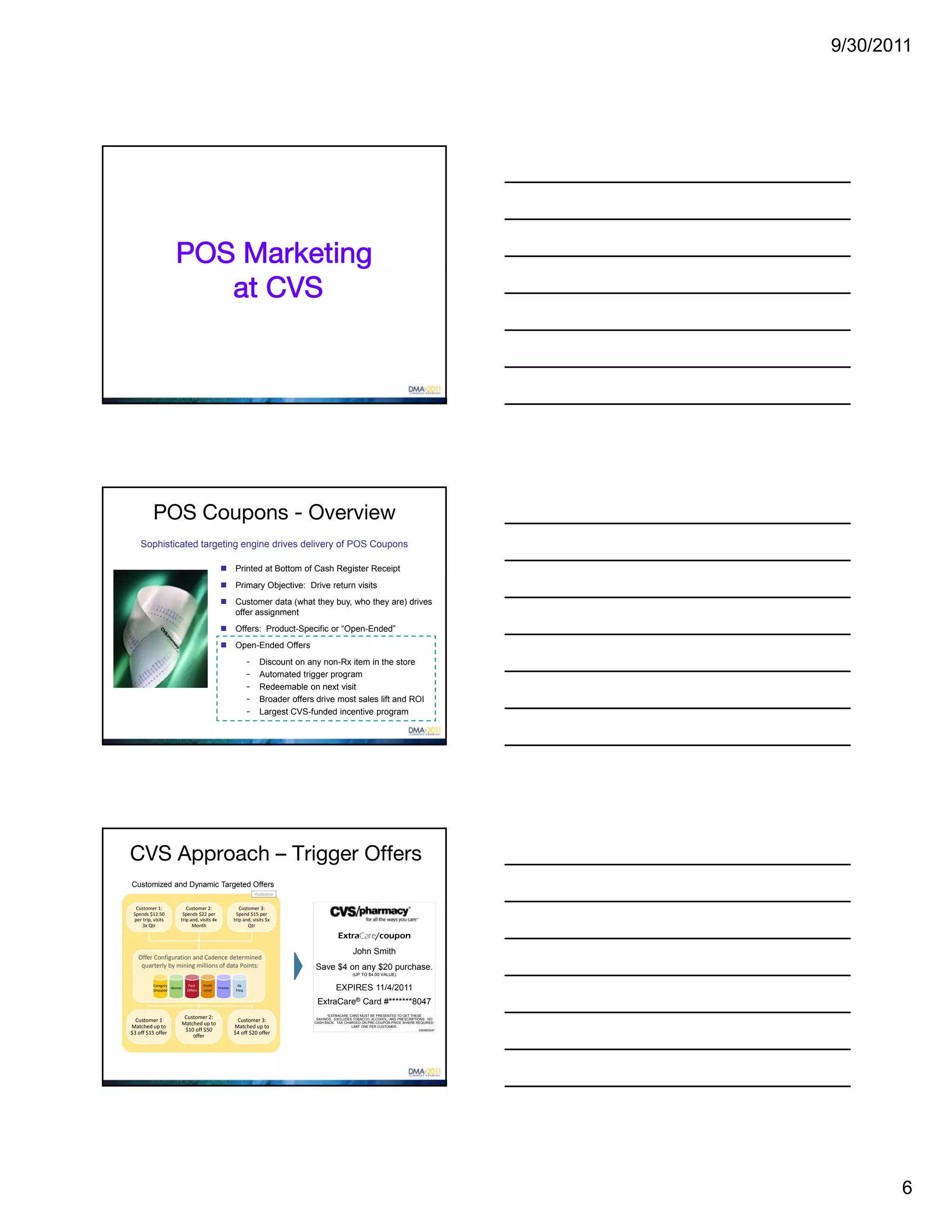 9/30/2011




                      POS Marketing
                         at CVS




           POS Coupons - Overview
    Sophisticated targeting engine drives delivery of POS Coupons

                                                        Printed at Bottom of Cash Register Receipt
                                                        Primary Objective: Drive return visits
                                                        Customer data (what they buy, who they are) drives
                                                         offer assignment
                                                        Offers: Product-Specific or “Open-Ended”
                                                        Open-Ended Offers
                                                                 -      Discount on any non-Rx item in the store
                                                                 -      Automated trigger program
                                                                 -      Redeemable on next visit
                                                                 -      Broader offers drive most sales lift and ROI
                                                                 -      Largest CVS-funded incentive program




CVS Approach – Trigger Offers
Customized and Dynamic Targeted Offers
                                                                     Illustrative


  Customer 1:              Customer 2:                      Customer 3:
 Spends $12.50           Spends $22 per                   Spend $15 per 
 per trip, visits       trip and, visits 4x              trip and, visits 5x 
     3x Qtr                   Month                             Qtr

                                                                                                 ExtraCare/coupon
                                                                                                        John Smith
   Offer Configuration and Cadence determined
    quarterly by mining millions of data Points:                                       Save $4 on any $20 purchase.
                                                                                                        (UP TO $4.00 VALUE)

           Category           Past     Profit              Rx
           Shopped
                    Demos
                              Offers   Level
                                                Promos
                                                          Freq                                  EXPIRES 11/4/2011
                                                                                       ExtraCare® Card #*******8047
                                                                                            *EXTRACARE CARD MUST BE PRESENTED TO GET THESE
                             Customer 2:
  Customer 1                                              Customer 3:                  SAVINGS. EXCLUDES TOBACCO, ALCOHOL, AND PRESCRIPTIONS. NO
                            Matched up to                                             CASH BACK. TAX CHARGED ON PRE-COUPON PRICE WHERE REQUIRED.
Matched up to                                            Matched up to                                  LIMIT ONE PER CUSTOMER.
                             $10 off $50                                                                                                3363805547
$3 off $15 offer                                         $4 off $20 offer
                                offer




                                                                                                                                                            6
 
