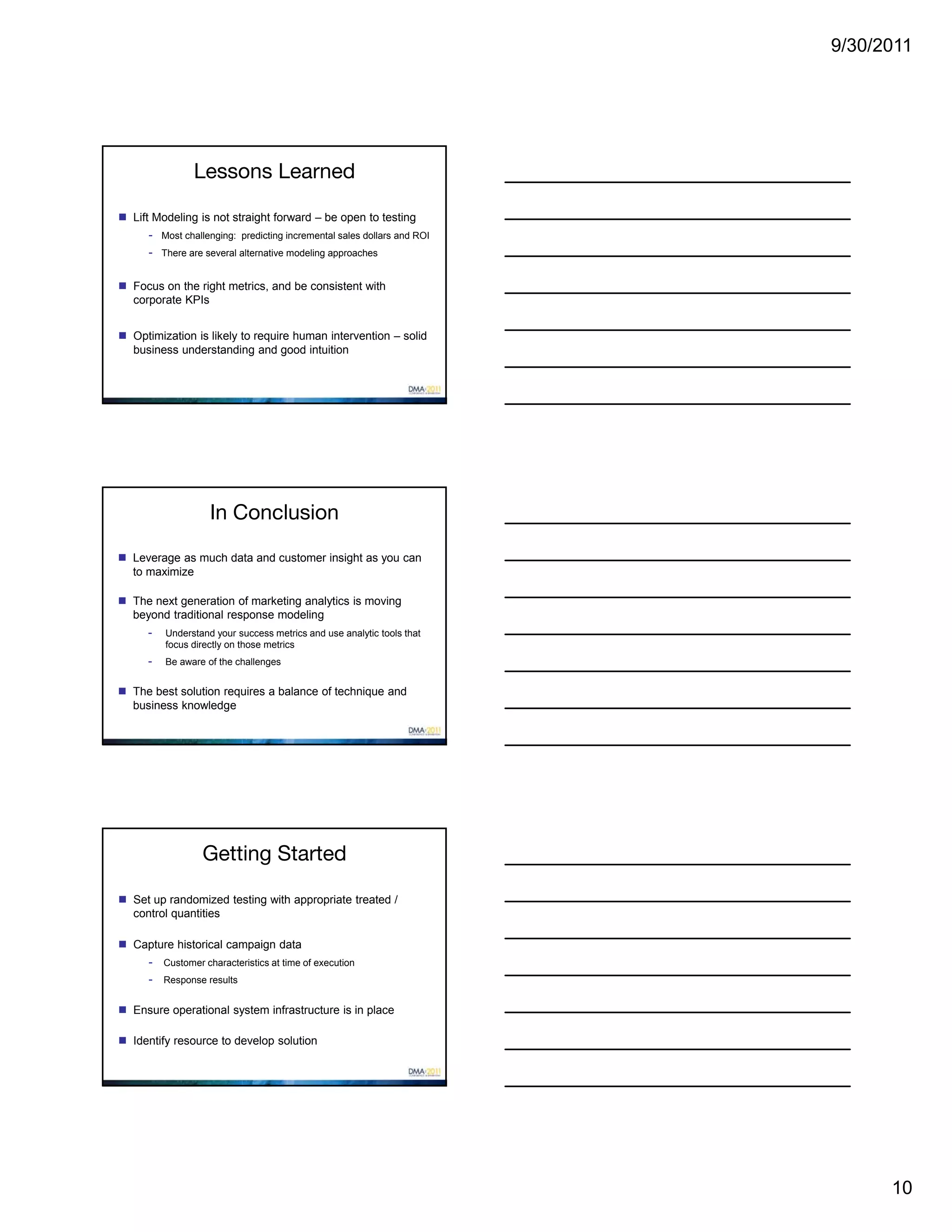 9/30/2011




                Lessons Learned

 Lift Modeling is not straight forward – be open to testing
      - Most challenging: predicting incremental sales dollars and ROI
      - There are several alternative modeling approaches

 Focus on the right metrics, and be consistent with
  corporate KPIs


 Optimization is likely to require human intervention – solid
  business understanding and good intuition




                    In Conclusion

 Leverage as much data and customer insight as you can
  to maximize

 The next generation of marketing analytics is moving
  beyond traditional response modeling
      -   Understand your success metrics and use analytic tools that
          focus directly on those metrics
      -   Be aware of the challenges


 The best solution requires a balance of technique and
  business knowledge




                  Getting Started

 Set up randomized testing with appropriate treated /
  control quantities

 Capture historical campaign data
      - Customer characteristics at time of execution
      - Response results

 Ensure operational system infrastructure is in place

 Identify resource to develop solution




                                                                               10
 