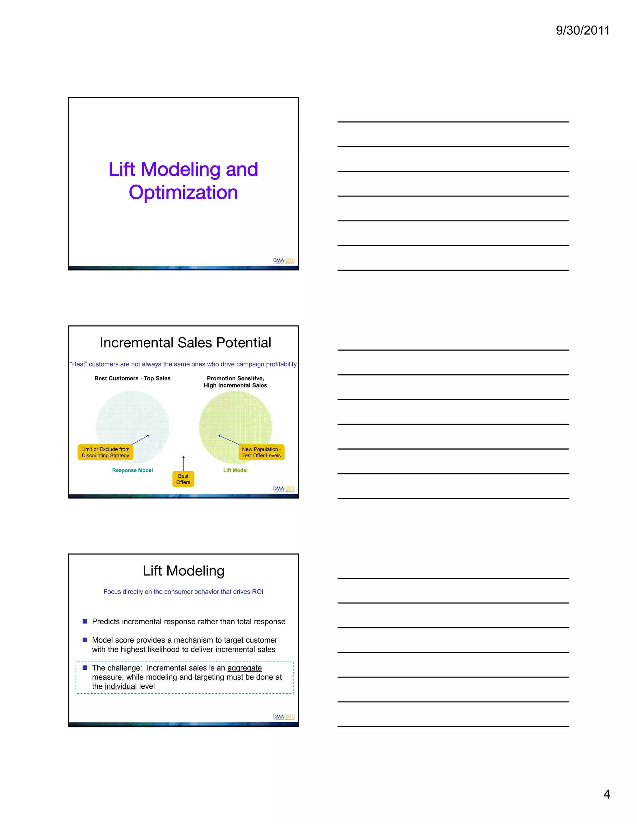9/30/2011




              Lift Modeling and
                 Optimization




           Incremental Sales Potential
“Best” customers are not always the same ones who drive campaign profitability

        Best Customers - Top Sales             Promotion Sensitive,
                                              High Incremental Sales




   Limit or Exclude from                                    New Population -
   Discounting Strategy                                     Test Offer Levels

                Response Model                       Lift Model
                                     Best
                                     Offers




                           Lift Modeling
            Focus directly on the consumer behavior that drives ROI



     Predicts incremental response rather than total response

     Model score provides a mechanism to target customer
      with the highest likelihood to deliver incremental sales

     The challenge: incremental sales is an aggregate
      measure, while modeling and targeting must be done at
      the individual level




                                                                                        4
 