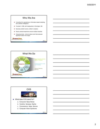 9/30/2011




                          Who We Are
     Consulting firm specializing in information-based marketing
      and customer intelligence

     Founded in 1999, with headquarters in Burlington, MA

     Business problem solvers, skilled in analytics

     Broad, practical experience across multiple industries

     Outcomes driven - strive to deliver work that produces
      significant bottom line impact




                          What We Do
                   Customer
                  Intelligence
                 and Reporting
                                                   Support Business Decision
  Multi-media
                                                   Making / Processes
                                   Predictive
  Marketing                       Analytics and
 Effectiveness                      Scoring

                                                   Increase Business Growth
                                                   and Profitability
  Campaign                         Customer
 Planning and                    Acquisition and
 Measurement                      Development
                                                   Optimize Marketing
                    Loyalty
                   Program                         Spending
                   Strategy




                                        CVS



 What does CVS stand for?
           a. Consumer Value Stores
           b. Caroline, Vanessa, Sophie
           c. Convenience, Value, Service
           d. Computer Vision Syndrome




                                                                                      2
 