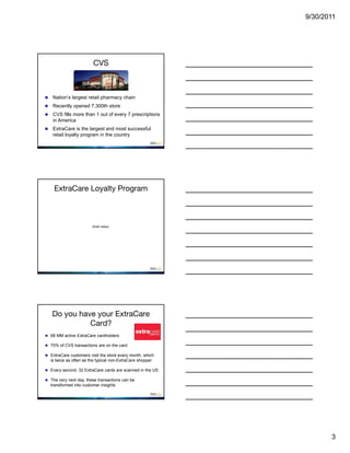 9/30/2011




                          CVS



    Nation’s largest retail pharmacy chain
    Recently opened 7,300th store
    CVS fills more than 1 out of every 7 prescriptions
     in America
    ExtraCare is the largest and most successful
     retail loyalty program in the country




     ExtraCare Loyalty Program



                          (brief video)




    Do you have your ExtraCare
              Card?
 68 MM active ExtraCare cardholders

 70% of CVS transactions are on the card

 ExtraCare customers visit the store every month, which
    is twice as often as the typical non-ExtraCare shopper

 Every second, 32 ExtraCare cards are scanned in the US

 The very next day, these transactions can be
    transformed into customer insights




                                                                    3
 