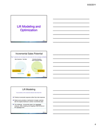 9/30/2011




              Lift Modeling and
                 Optimization




           Incremental Sales Potential
“Best” customers are not always the same ones who drive campaign profitability

        Best Customers - Top Sales             Promotion Sensitive,
                                              High Incremental Sales




   Limit or Exclude from                                    New Population -
   Discounting Strategy                                     Test Offer Levels

                Response Model                       Lift Model
                                     Best
                                     Offers




                           Lift Modeling
            Focus directly on the consumer behavior that drives ROI



     Predicts incremental response rather than total response

     Model score provides a mechanism to target customer
      with the highest likelihood to deliver incremental sales

     The challenge: incremental sales is an aggregate
      measure, while modeling and targeting must be done at
      the individual level




                                                                                        4
 