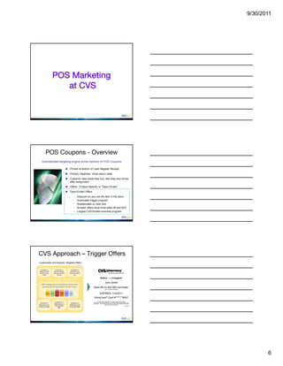 9/30/2011




                      POS Marketing
                         at CVS




           POS Coupons - Overview
    Sophisticated targeting engine drives delivery of POS Coupons

                                                        Printed at Bottom of Cash Register Receipt
                                                        Primary Objective: Drive return visits
                                                        Customer data (what they buy, who they are) drives
                                                         offer assignment
                                                        Offers: Product-Specific or “Open-Ended”
                                                        Open-Ended Offers
                                                                 -      Discount on any non-Rx item in the store
                                                                 -      Automated trigger program
                                                                 -      Redeemable on next visit
                                                                 -      Broader offers drive most sales lift and ROI
                                                                 -      Largest CVS-funded incentive program




CVS Approach – Trigger Offers
Customized and Dynamic Targeted Offers
                                                                     Illustrative


  Customer 1:              Customer 2:                      Customer 3:
 Spends $12.50           Spends $22 per                   Spend $15 per 
 per trip, visits       trip and, visits 4x              trip and, visits 5x 
     3x Qtr                   Month                             Qtr

                                                                                                 ExtraCare/coupon
                                                                                                        John Smith
   Offer Configuration and Cadence determined
    quarterly by mining millions of data Points:                                       Save $4 on any $20 purchase.
                                                                                                        (UP TO $4.00 VALUE)

           Category           Past     Profit              Rx
           Shopped
                    Demos
                              Offers   Level
                                                Promos
                                                          Freq                                  EXPIRES 11/4/2011
                                                                                       ExtraCare® Card #*******8047
                                                                                            *EXTRACARE CARD MUST BE PRESENTED TO GET THESE
                             Customer 2:
  Customer 1                                              Customer 3:                  SAVINGS. EXCLUDES TOBACCO, ALCOHOL, AND PRESCRIPTIONS. NO
                            Matched up to                                             CASH BACK. TAX CHARGED ON PRE-COUPON PRICE WHERE REQUIRED.
Matched up to                                            Matched up to                                  LIMIT ONE PER CUSTOMER.
                             $10 off $50                                                                                                3363805547
$3 off $15 offer                                         $4 off $20 offer
                                offer




                                                                                                                                                            6
 