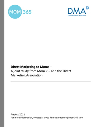 Direct Marketing to Moms—
A joint study from Mom365 and the Direct
Marketing Association




August 2011
For more information, contact Mary Jo Romeo: mromeo@mom365.com
 