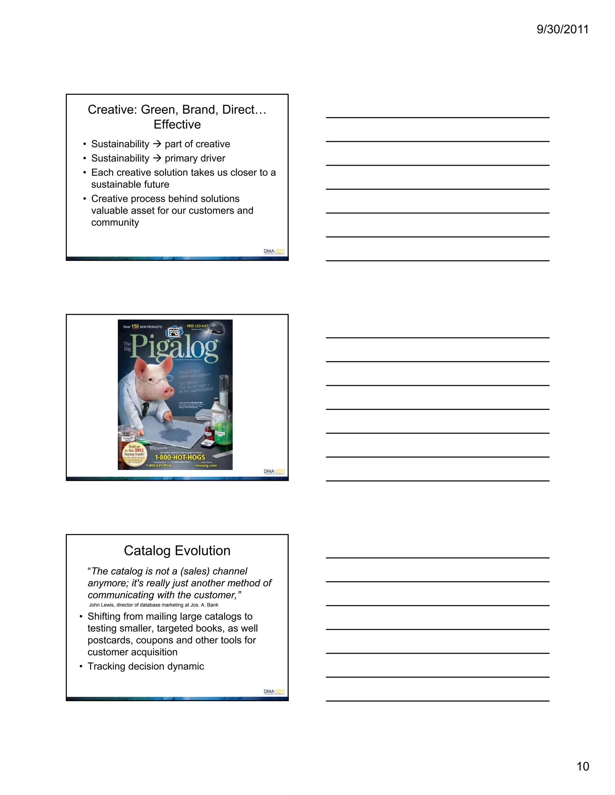 9/30/2011




  Creative: Green, Brand, Direct…
              Effective
• Sustainability  part of creative
• Sustainability  primary driver
• Each creative solution takes us closer to a
  sustainable future
• Creative process behind solutions
  valuable asset for our customers and
  community




                 Catalog Evolution
 “The catalog is not a (sales) channel
 anymore; it's really just another method of
 communicating with the customer,”
  John Lewis, director of database marketing at Jos. A. Bank

• Shifting from mailing large catalogs to
  testing smaller, targeted books, as well
  postcards, coupons and other tools for
  customer acquisition
• Tracking decision dynamic




                                                                     10
 