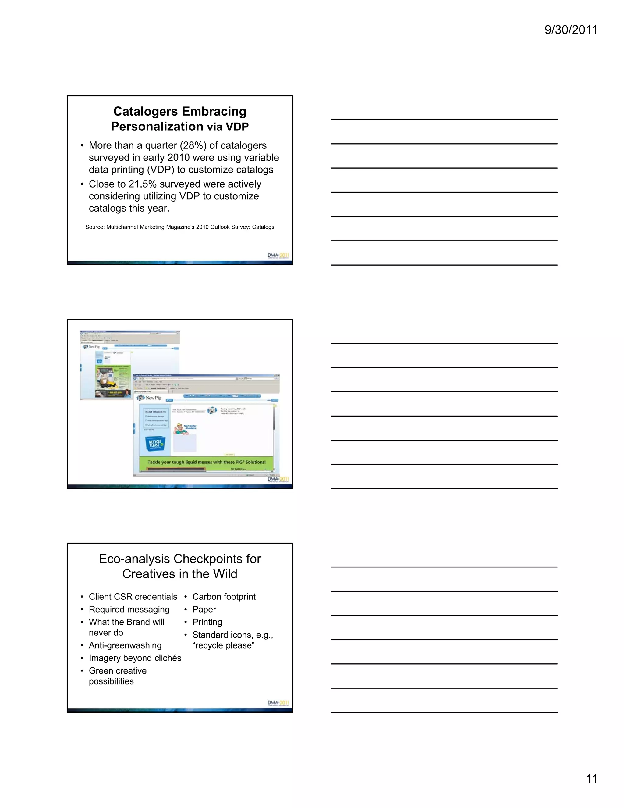 9/30/2011




          Catalogers Embracing
          Personalization via VDP
• More than a quarter (28%) of catalogers
  surveyed in early 2010 were using variable
  data printing (VDP) to customize catalogs
• Close to 21.5% surveyed were actively
  considering utilizing VDP to customize
  catalogs this year.
 Source: Multichannel Marketing Magazine's 2010 Outlook Survey: Catalogs




      Eco-analysis Checkpoints for
         Creatives in the Wild
• Client CSR credentials •               Carbon footprint
• Required messaging     •               Paper
• What the Brand will    •               Printing
  never do               •               Standard icons, e.g.,
• Anti-greenwashing                      “recycle please”
• Imagery beyond clichés
• Green creative
  possibilities




                                                                                 11
 