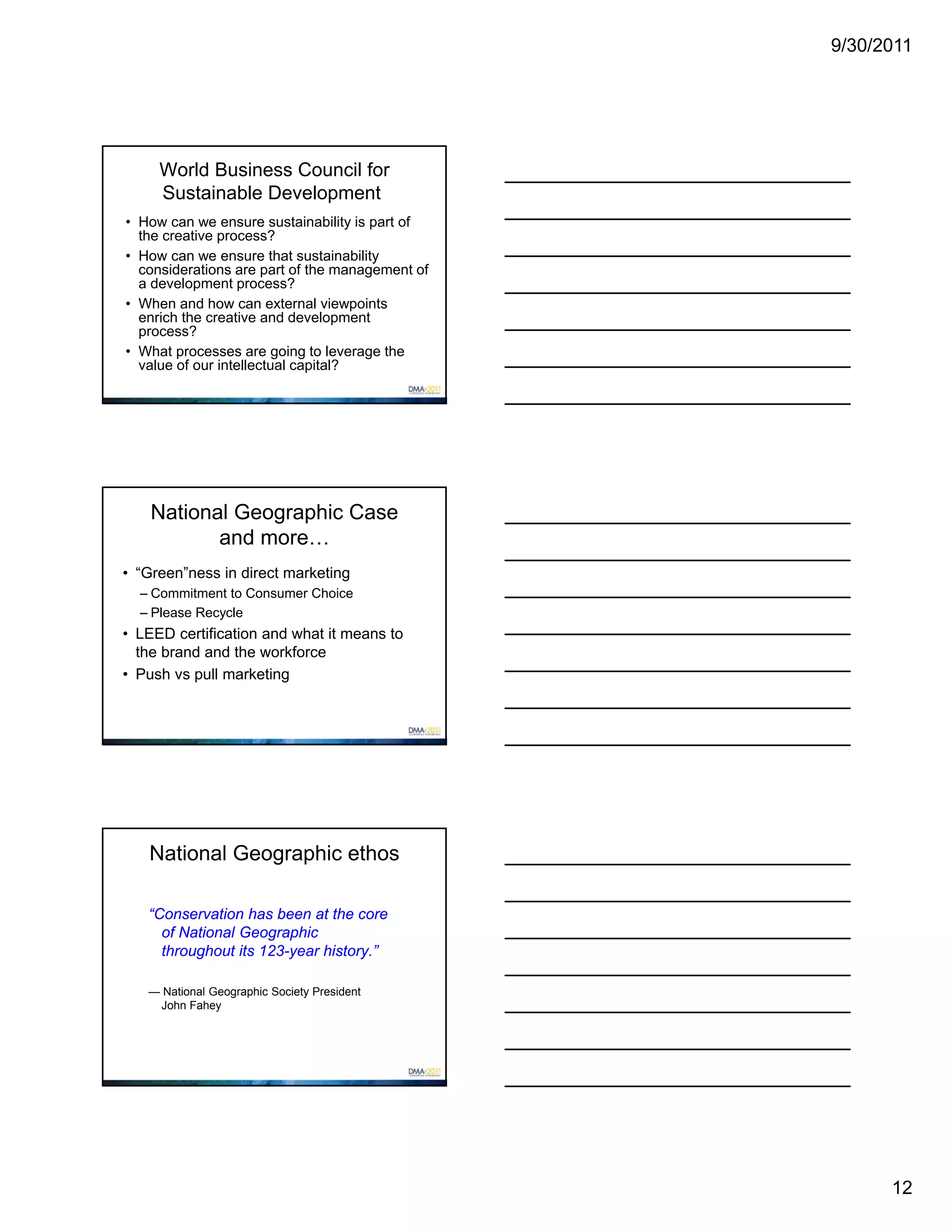 9/30/2011




     World Business Council for
     Sustainable Development
• How can we ensure sustainability is part of
  the creative process?
• How can we ensure that sustainability
  considerations are part of the management of
  a development process?
• When and how can external viewpoints
  enrich the creative and development
  process?
• What processes are going to leverage the
  value of our intellectual capital?




    National Geographic Case
           and more…
• “Green”ness in direct marketing
  – Commitment to Consumer Choice
  – Please Recycle
• LEED certification and what it means to
  the brand and the workforce
• Push vs pull marketing




   National Geographic ethos

   “Conservation has been at the core
     of National Geographic
     throughout its 123-year history.”

   — National Geographic Society President
    John Fahey




                                                       12
 
