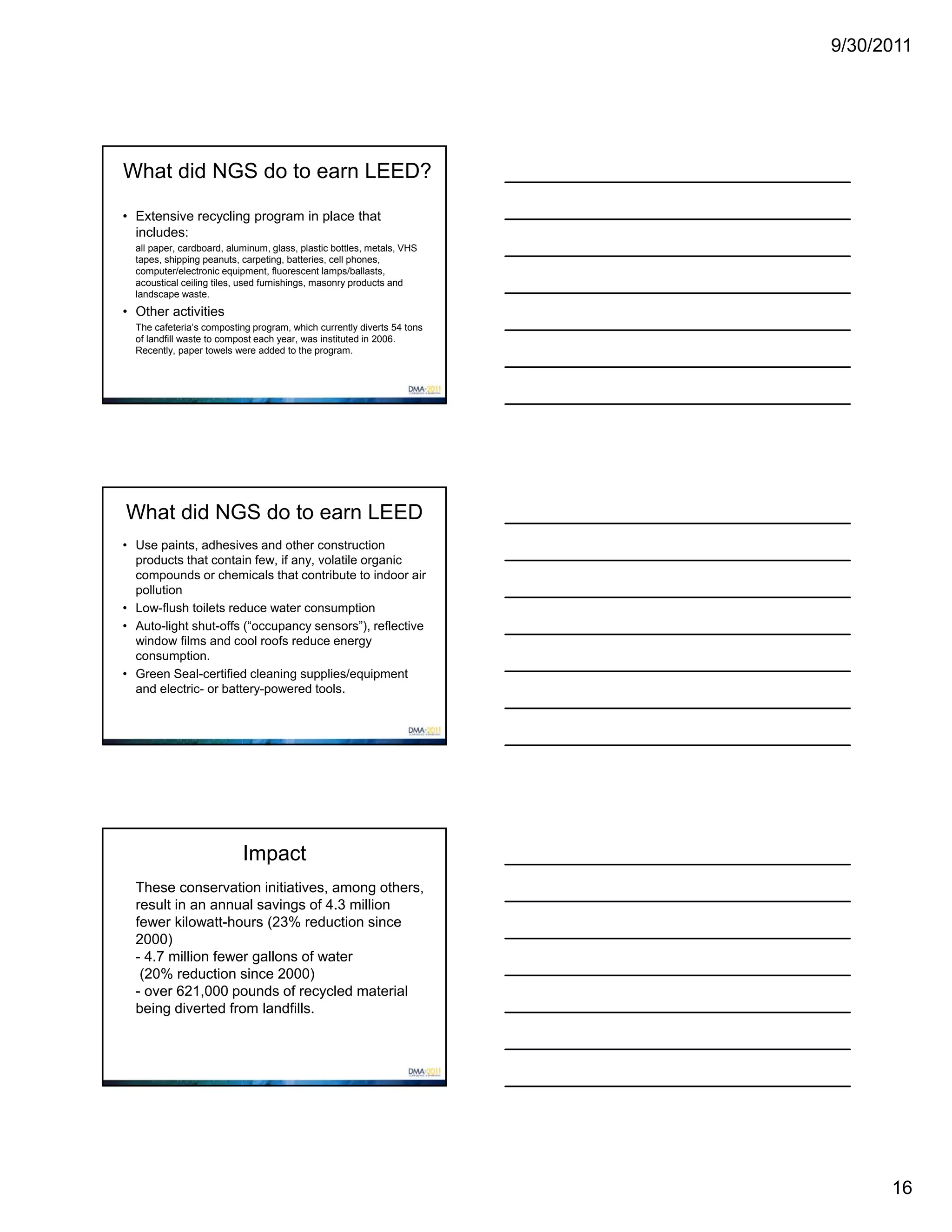 9/30/2011




What did NGS do to earn LEED?

• Extensive recycling program in place that
  includes:
  all paper, cardboard, aluminum, glass, plastic bottles, metals, VHS
  tapes, shipping peanuts, carpeting, batteries, cell phones,
  computer/electronic equipment, fluorescent lamps/ballasts,
  acoustical ceiling tiles, used furnishings, masonry products and
  landscape waste.
• Other activities
  The cafeteria’s composting program, which currently diverts 54 tons
  of landfill waste to compost each year, was instituted in 2006.
  Recently, paper towels were added to the program.




What did NGS do to earn LEED
• Use paints, adhesives and other construction
  products that contain few, if any, volatile organic
  compounds or chemicals that contribute to indoor air
  pollution
• Low-flush toilets reduce water consumption
• Auto-light shut-offs (“occupancy sensors”), reflective
  window films and cool roofs reduce energy
  consumption.
• Green Seal-certified cleaning supplies/equipment
  and electric- or battery-powered tools.




                           Impact
  These conservation initiatives, among others,
  result in an annual savings of 4.3 million
  fewer kilowatt-hours (23% reduction since
  2000)
  - 4.7 million fewer gallons of water
   (20% reduction since 2000)
  - over 621,000 pounds of recycled material
  being diverted from landfills.




                                                                              16
 