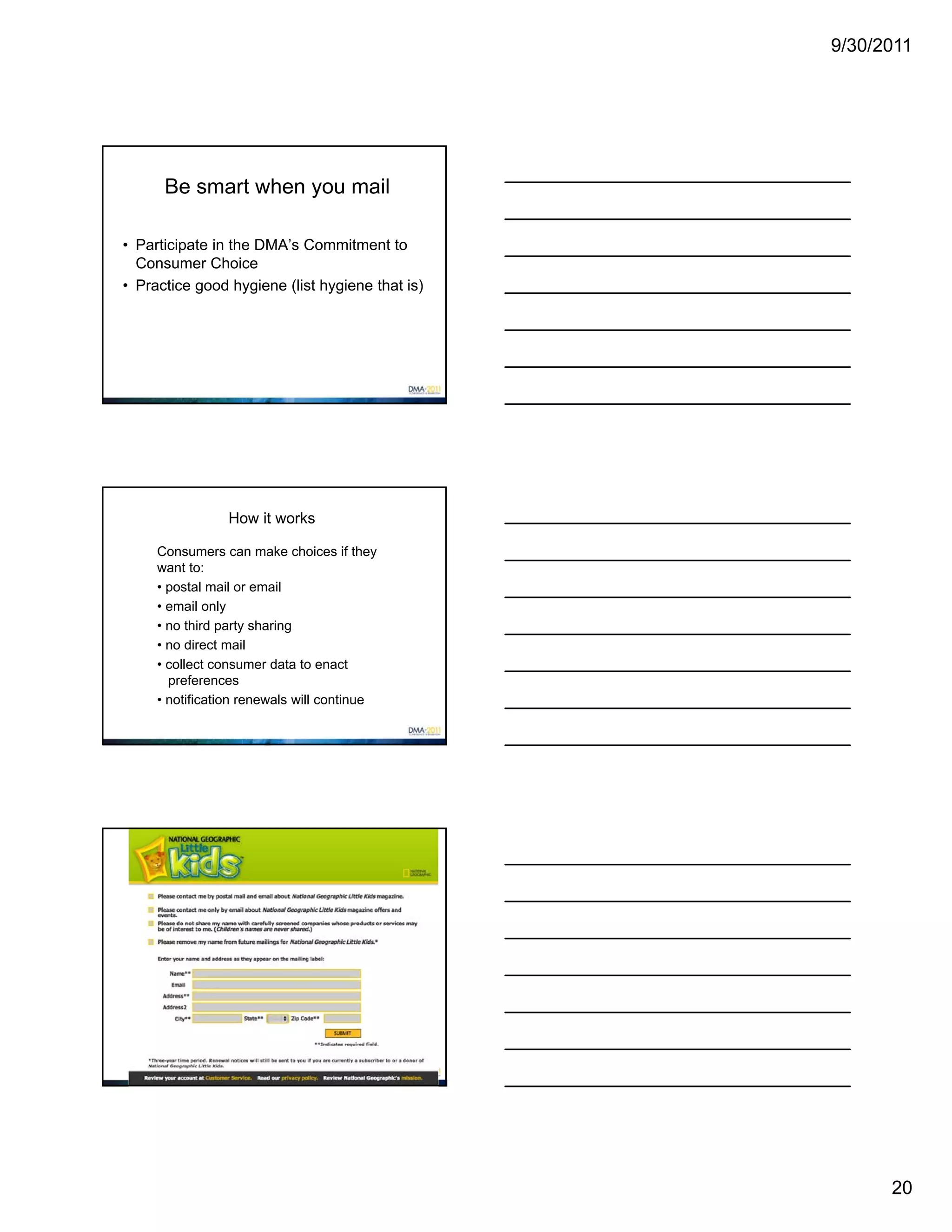 9/30/2011




      Be smart when you mail

• Participate in the DMA’s Commitment to
  Consumer Choice
• Practice good hygiene (list hygiene that is)




                 How it works

     Consumers can make choices if they
     want to:
     • postal mail or email
     • email only
     • no third party sharing
     • no direct mail
     • collect consumer data to enact
       preferences
     • notification renewals will continue




         Examples of mail choice




                                                       20
 